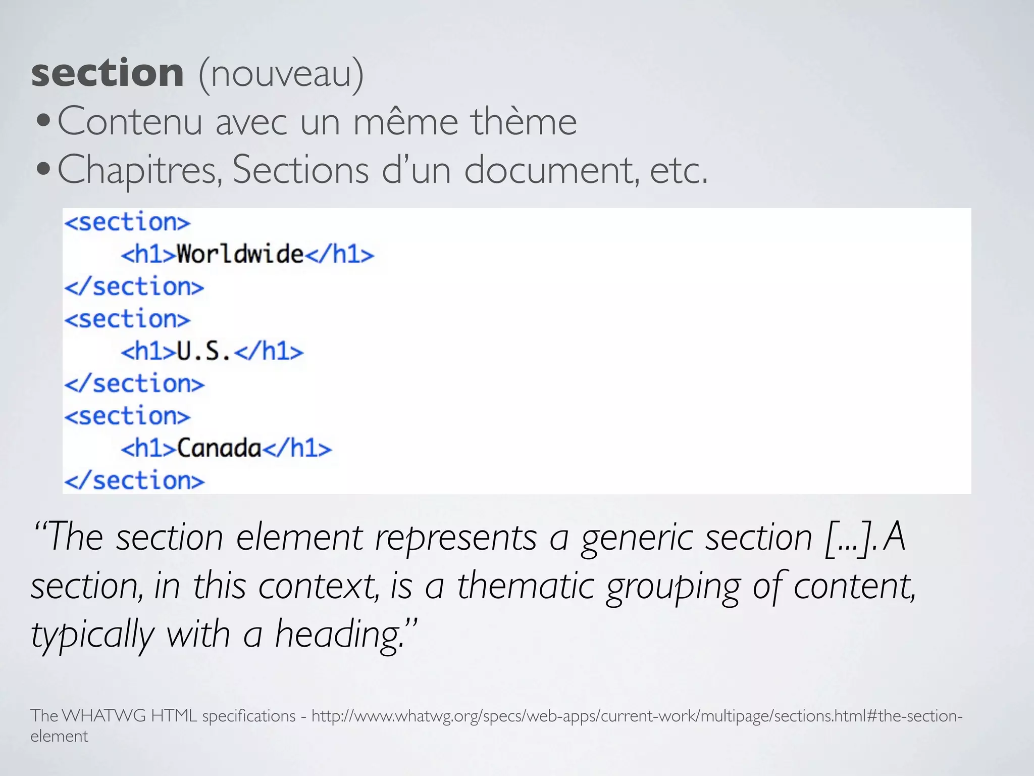 section (nouveau)
•Contenu avec un même thème
•Chapitres, Sections d’un document, etc.




“The section element represents a generic section [...]. A
section, in this context, is a thematic grouping of content,
typically with a heading.”
The WHATWG HTML speciﬁcations - http://www.whatwg.org/specs/web-apps/current-work/multipage/sections.html#the-section-
element
 