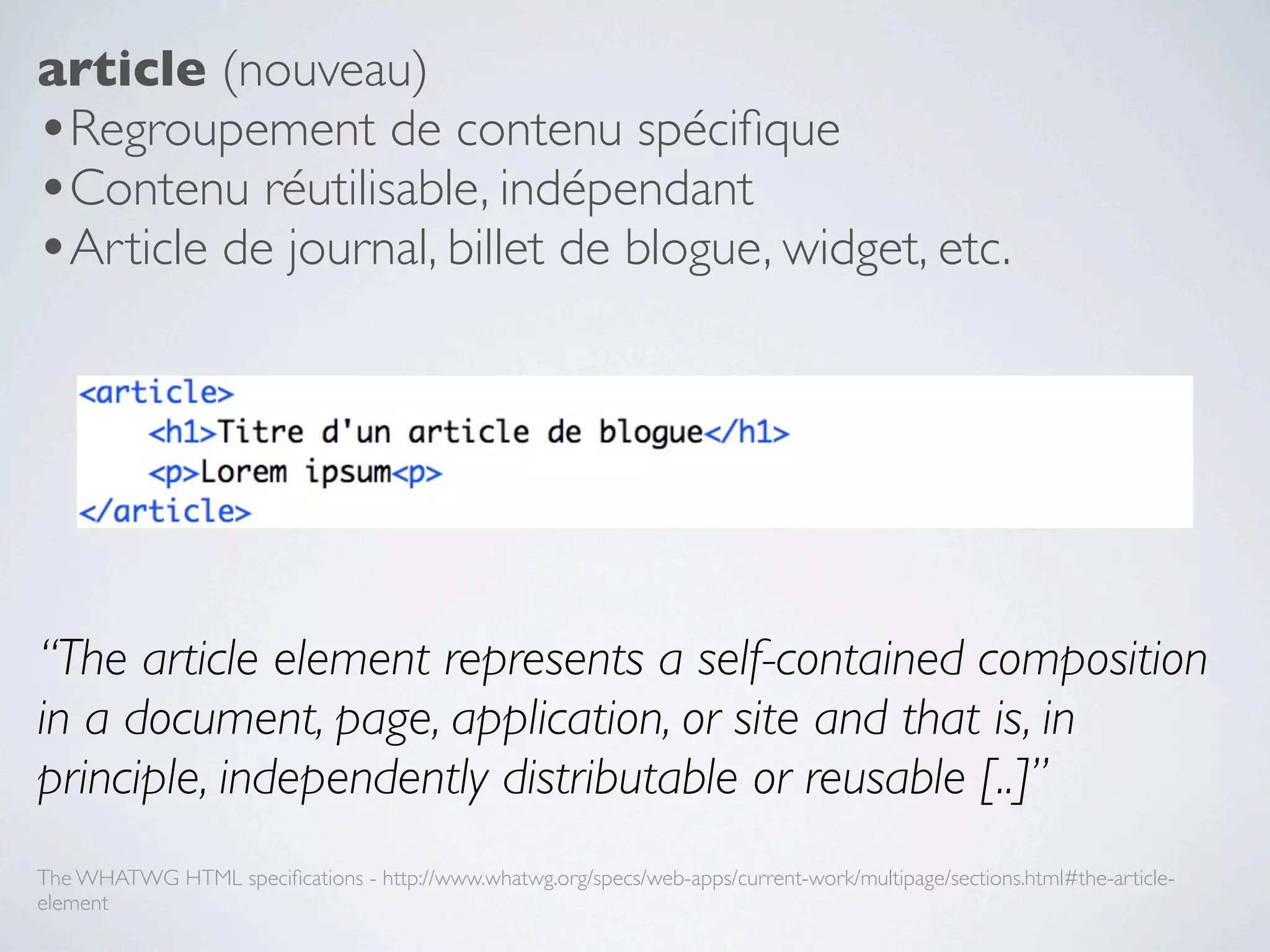 article (nouveau)
•Regroupement de contenu spéciﬁque
•Contenu réutilisable, indépendant
•Article de journal, billet de blogue, widget, etc.




“The article element represents a self-contained composition
in a document, page, application, or site and that is, in
principle, independently distributable or reusable [..]”
The WHATWG HTML speciﬁcations - http://www.whatwg.org/specs/web-apps/current-work/multipage/sections.html#the-article-
element
 