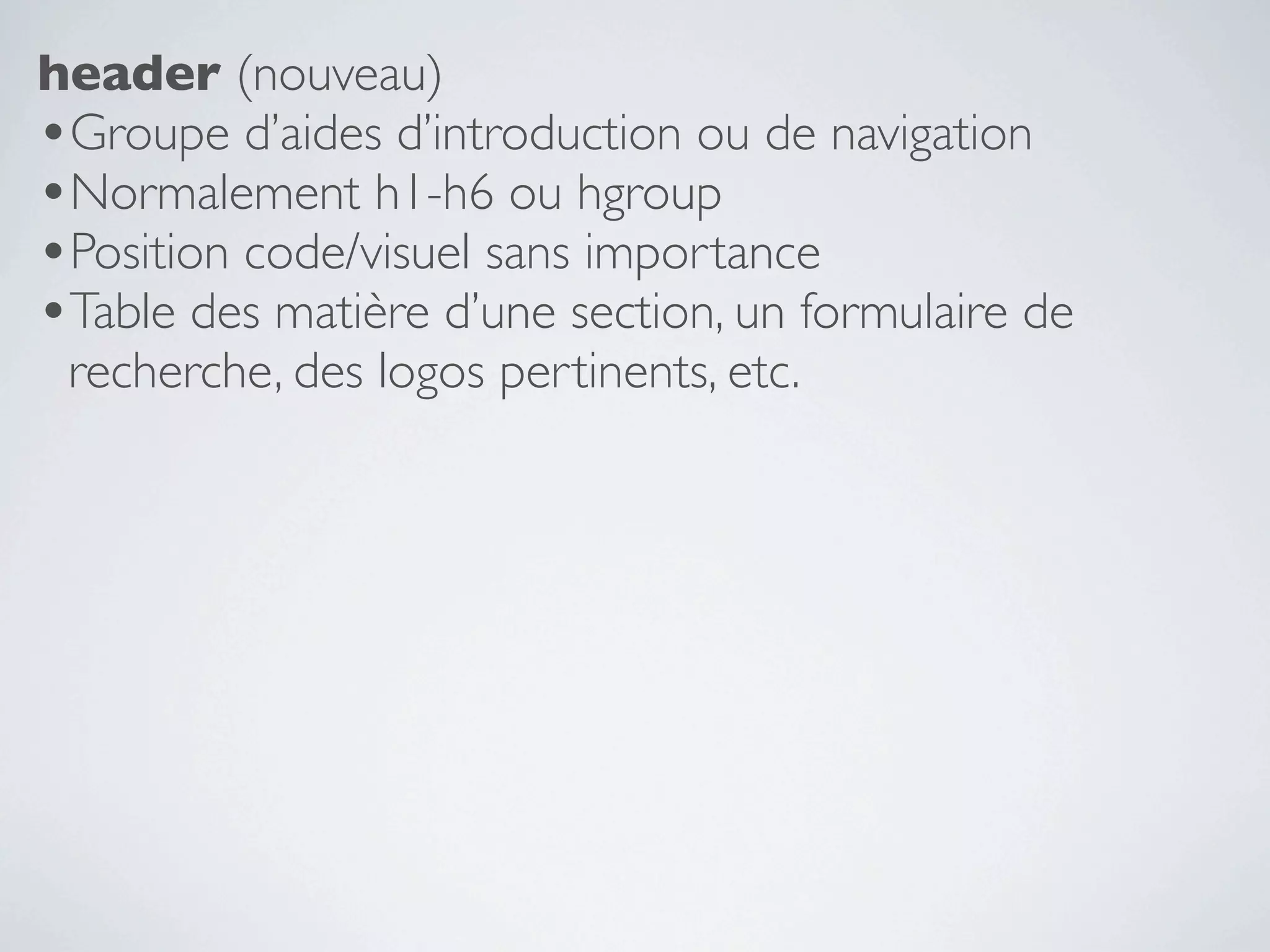 header (nouveau)
•Groupe d’aides d’introduction ou de navigation
•Normalement h1-h6 ou hgroup
•Position code/visuel sans importance
•Table des matière d’une section, un formulaire de
 recherche, des logos pertinents, etc.
 