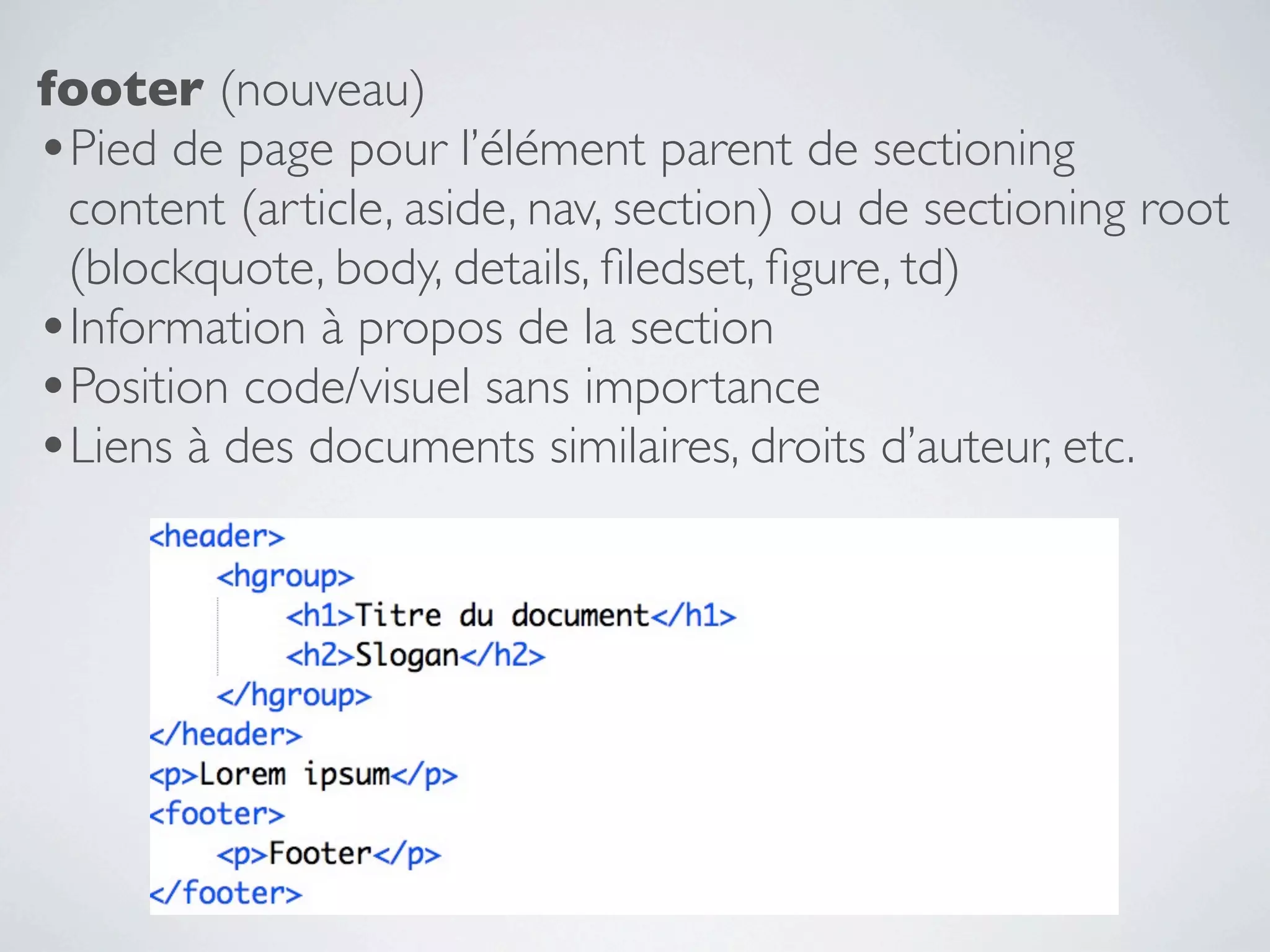 footer (nouveau)
•Pied de page pour l’élément parent de sectioning
 content (article, aside, nav, section) ou de sectioning root
 (blockquote, body, details, ﬁledset, ﬁgure, td)
•Information à propos de la section
•Position code/visuel sans importance
•Liens à des documents similaires, droits d’auteur, etc.
 