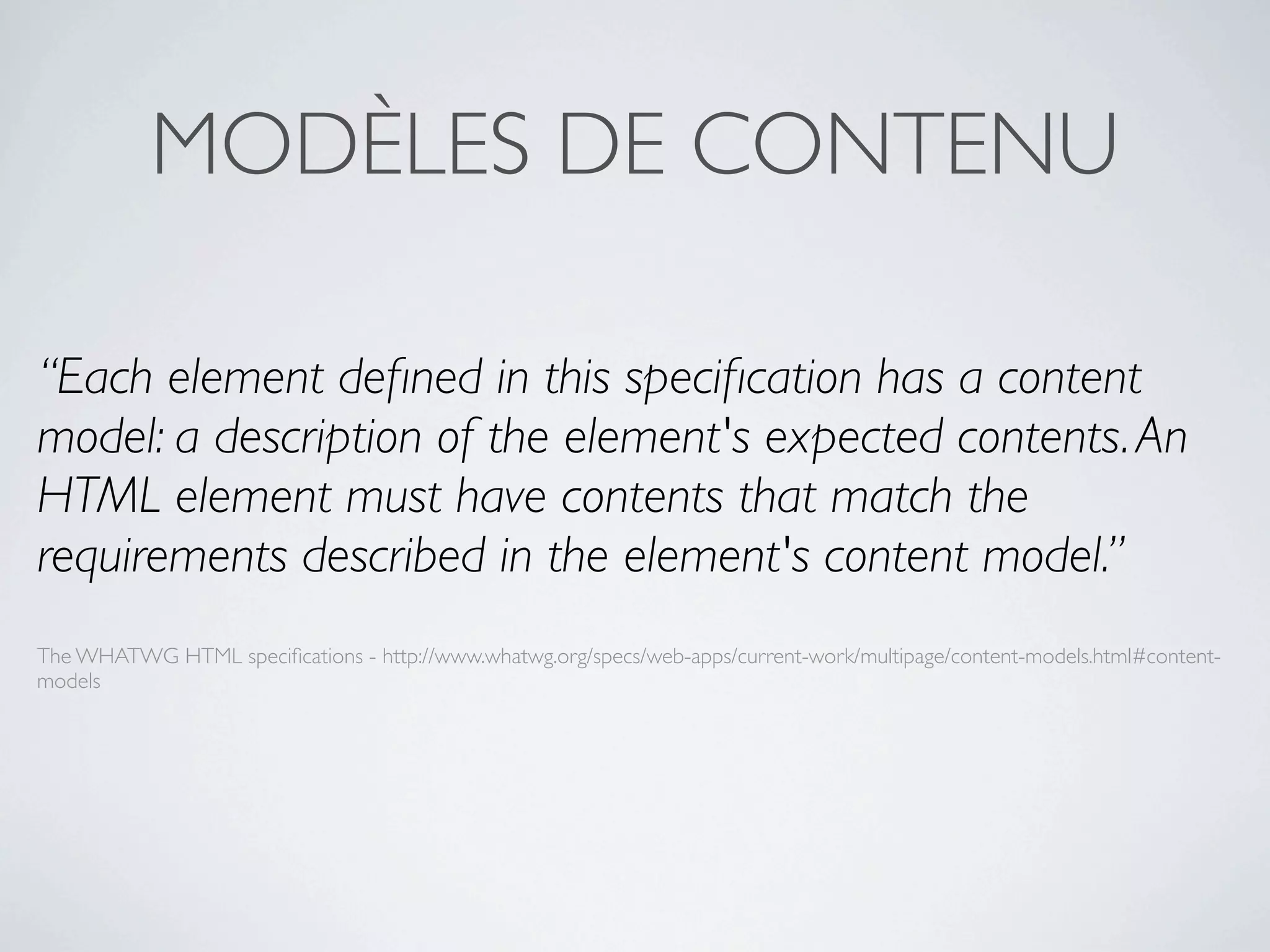 MODÈLES DE CONTENU

“Each element deﬁned in this speciﬁcation has a content
model: a description of the element's expected contents. An
HTML element must have contents that match the
requirements described in the element's content model.”
The WHATWG HTML speciﬁcations - http://www.whatwg.org/specs/web-apps/current-work/multipage/content-models.html#content-
models
 