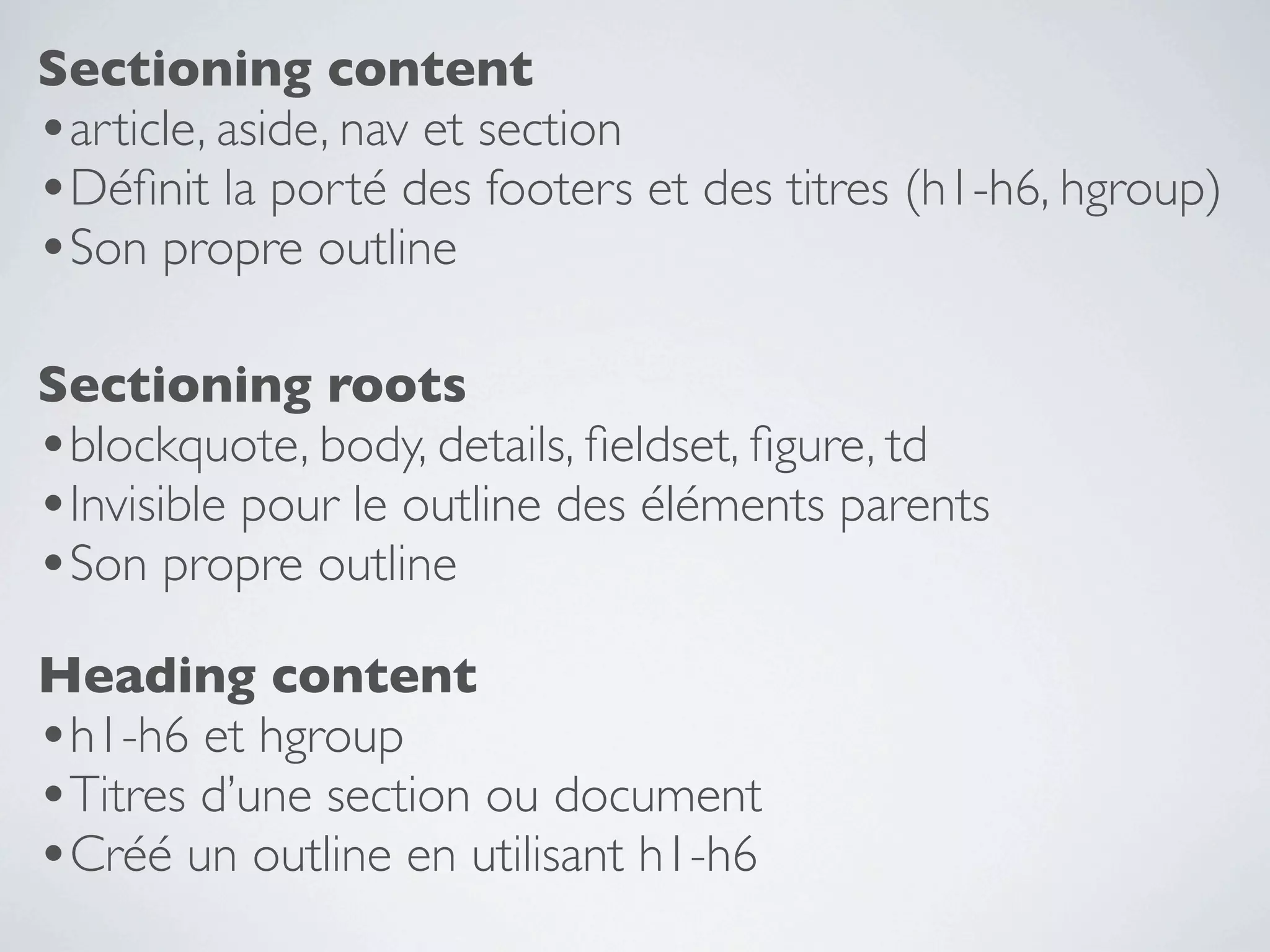 Sectioning content
•article, aside, nav et section
•Déﬁnit la porté des footers et des titres (h1-h6, hgroup)
•Son propre outline

Sectioning roots
•blockquote, body, details, ﬁeldset, ﬁgure, td
•Invisible pour le outline des éléments parents
•Son propre outline
Heading content
•h1-h6 et hgroup
•Titres d’une section ou document
•Créé un outline en utilisant h1-h6
 