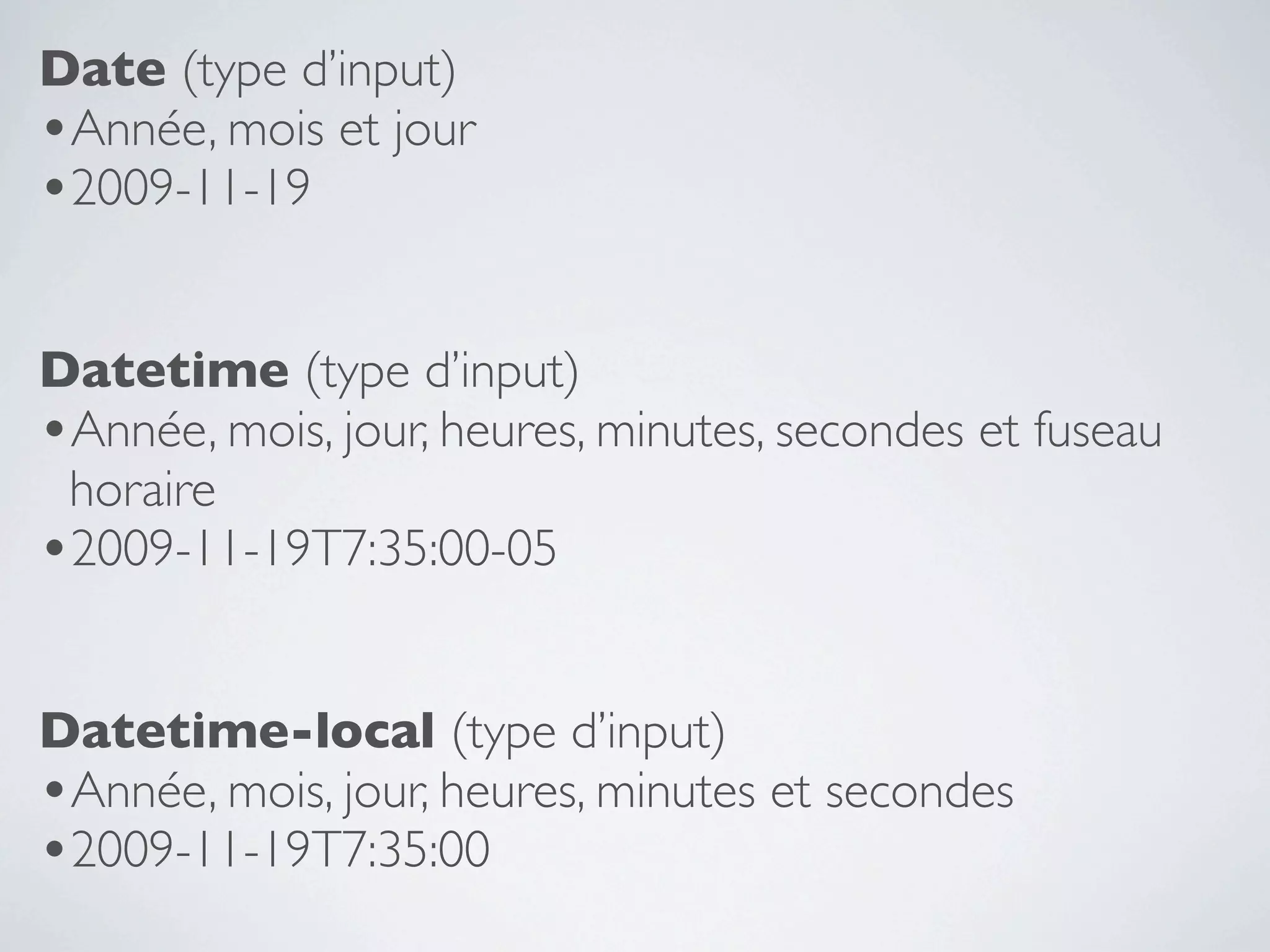 Date (type d’input)
•Année, mois et jour
•2009-11-19

Datetime (type d’input)
•Année, mois, jour, heures, minutes, secondes et fuseau
 horaire
•2009-11-19T7:35:00-05

Datetime-local (type d’input)
•Année, mois, jour, heures, minutes et secondes
•2009-11-19T7:35:00
 
