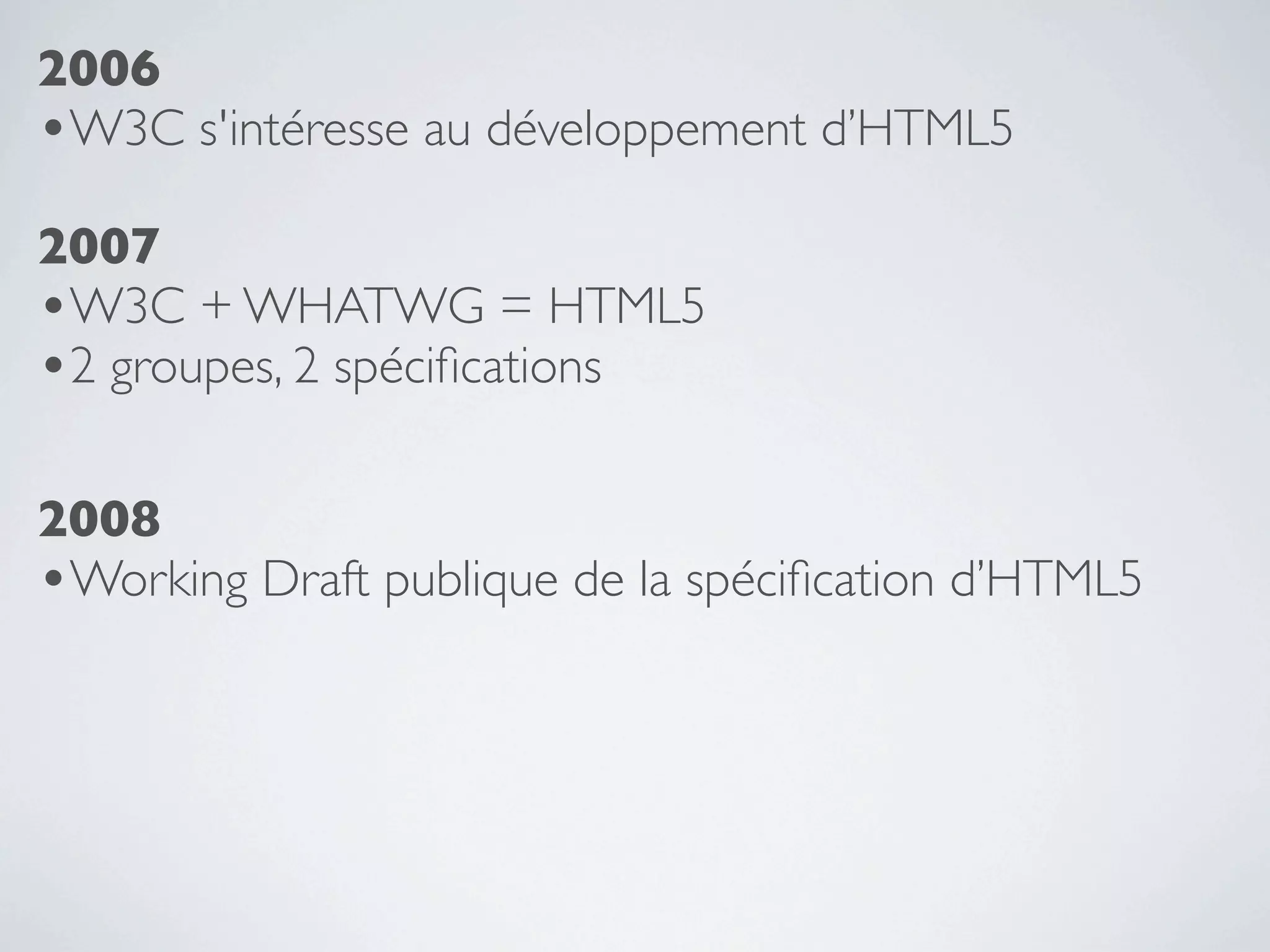 2006
•W3C s'intéresse au développement d’HTML5
2007
•W3C + WHATWG = HTML5
•2 groupes, 2 spéciﬁcations

2008
•Working Draft publique de la spéciﬁcation d’HTML5
 
