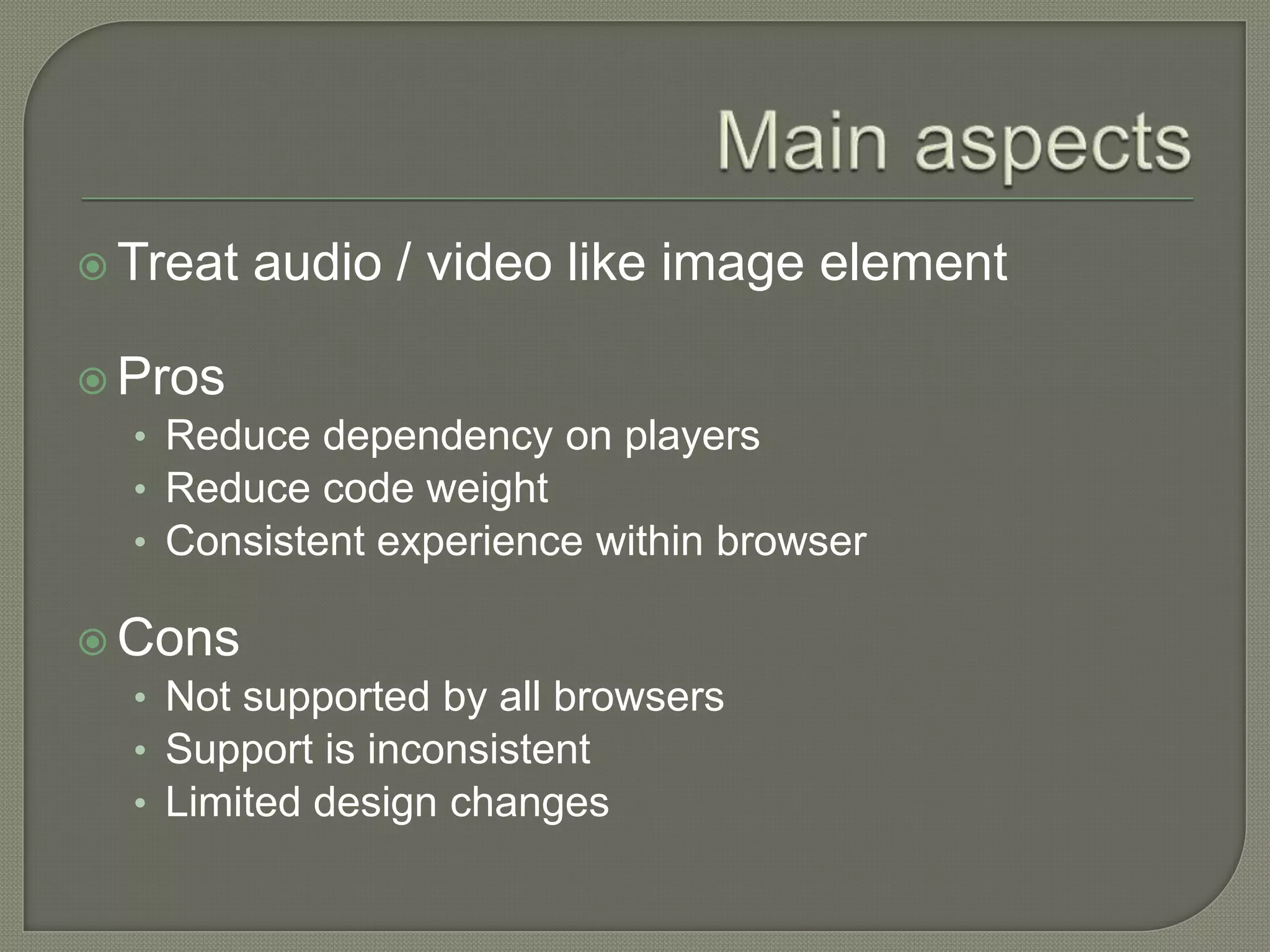  Treat   audio / video like image element

 Pros
  • Reduce dependency on players
  • Reduce code weight
  • Consistent experience within browser

 Cons
  • Not supported by all browsers
  • Support is inconsistent
  • Limited design changes
 