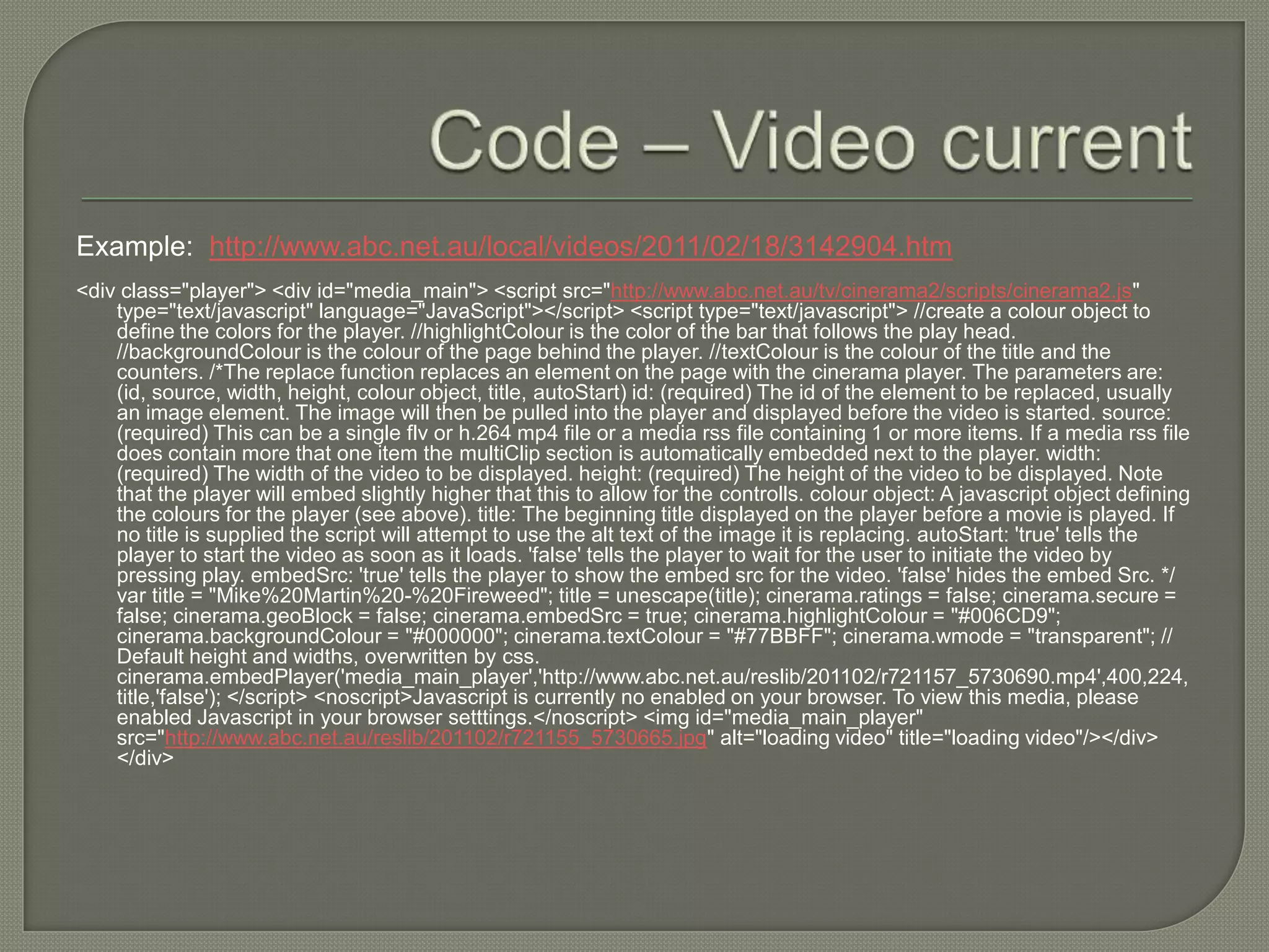 Example: http://www.abc.net.au/local/videos/2011/02/18/3142904.htm
<div class="player"> <div id="media_main"> <script src="http://www.abc.net.au/tv/cinerama2/scripts/cinerama2.js"
    type="text/javascript" language="JavaScript"></script> <script type="text/javascript"> //create a colour object to
    define the colors for the player. //highlightColour is the color of the bar that follows the play head.
    //backgroundColour is the colour of the page behind the player. //textColour is the colour of the title and the
    counters. /*The replace function replaces an element on the page with the cinerama player. The parameters are:
    (id, source, width, height, colour object, title, autoStart) id: (required) The id of the element to be replaced, usually
    an image element. The image will then be pulled into the player and displayed before the video is started. source:
    (required) This can be a single flv or h.264 mp4 file or a media rss file containing 1 or more items. If a media rss file
    does contain more that one item the multiClip section is automatically embedded next to the player. width:
    (required) The width of the video to be displayed. height: (required) The height of the video to be displayed. Note
    that the player will embed slightly higher that this to allow for the controlls. colour object: A javascript object defining
    the colours for the player (see above). title: The beginning title displayed on the player before a movie is played. If
    no title is supplied the script will attempt to use the alt text of the image it is replacing. autoStart: 'true' tells the
    player to start the video as soon as it loads. 'false' tells the player to wait for the user to initiate the video by
    pressing play. embedSrc: 'true' tells the player to show the embed src for the video. 'false' hides the embed Src. */
    var title = "Mike%20Martin%20-%20Fireweed"; title = unescape(title); cinerama.ratings = false; cinerama.secure =
    false; cinerama.geoBlock = false; cinerama.embedSrc = true; cinerama.highlightColour = "#006CD9";
    cinerama.backgroundColour = "#000000"; cinerama.textColour = "#77BBFF"; cinerama.wmode = "transparent"; //
    Default height and widths, overwritten by css.
    cinerama.embedPlayer('media_main_player','http://www.abc.net.au/reslib/201102/r721157_5730690.mp4',400,224,
    title,'false'); </script> <noscript>Javascript is currently no enabled on your browser. To view this media, please
    enabled Javascript in your browser setttings.</noscript> <img id="media_main_player"
    src="http://www.abc.net.au/reslib/201102/r721155_5730665.jpg" alt="loading video" title="loading video"/></div>
    </div>
 