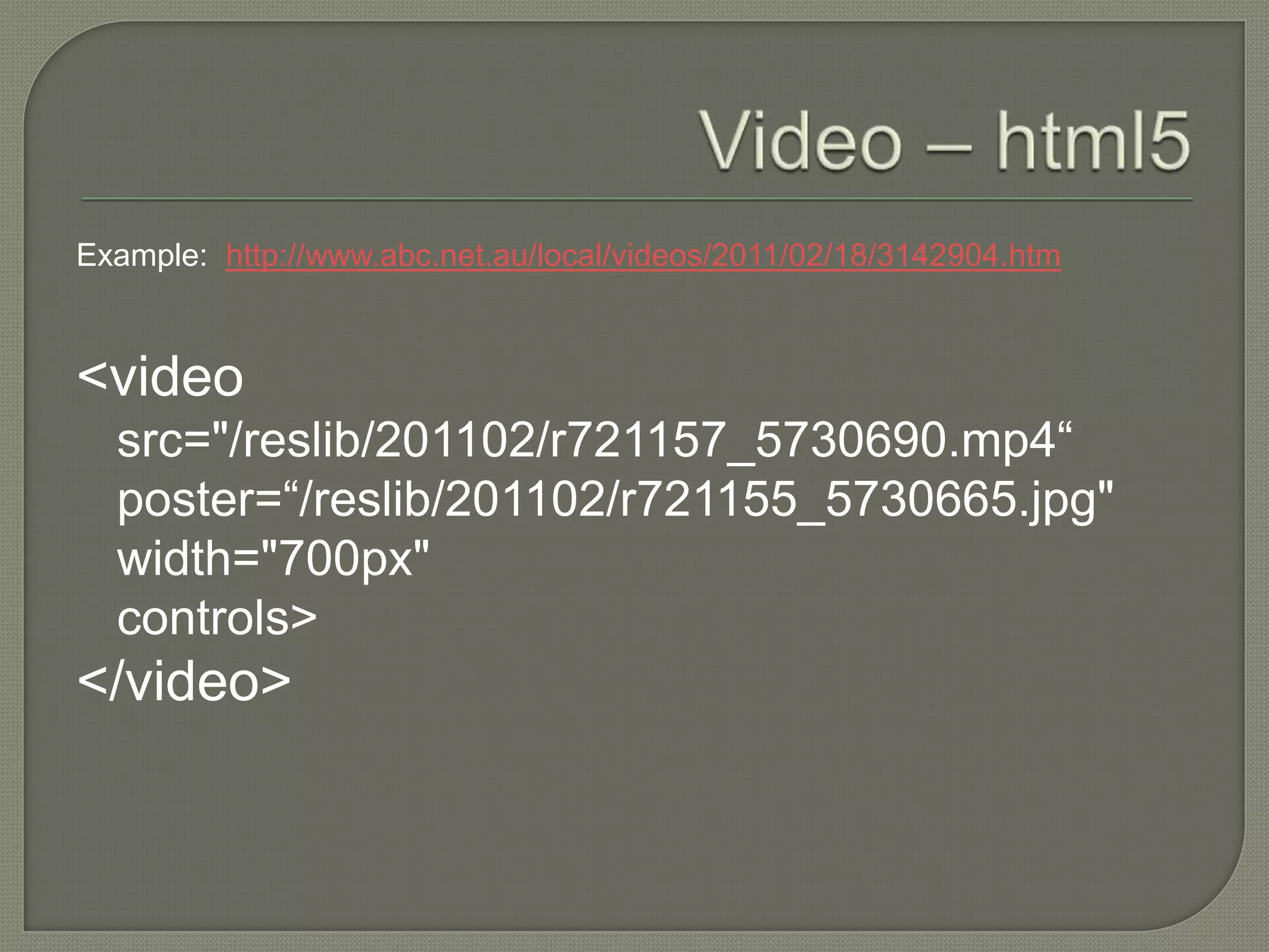 Example: http://www.abc.net.au/local/videos/2011/02/18/3142904.htm



<video
  src="/reslib/201102/r721157_5730690.mp4“
  poster=“/reslib/201102/r721155_5730665.jpg"
  width="700px"
  controls>
</video>
 