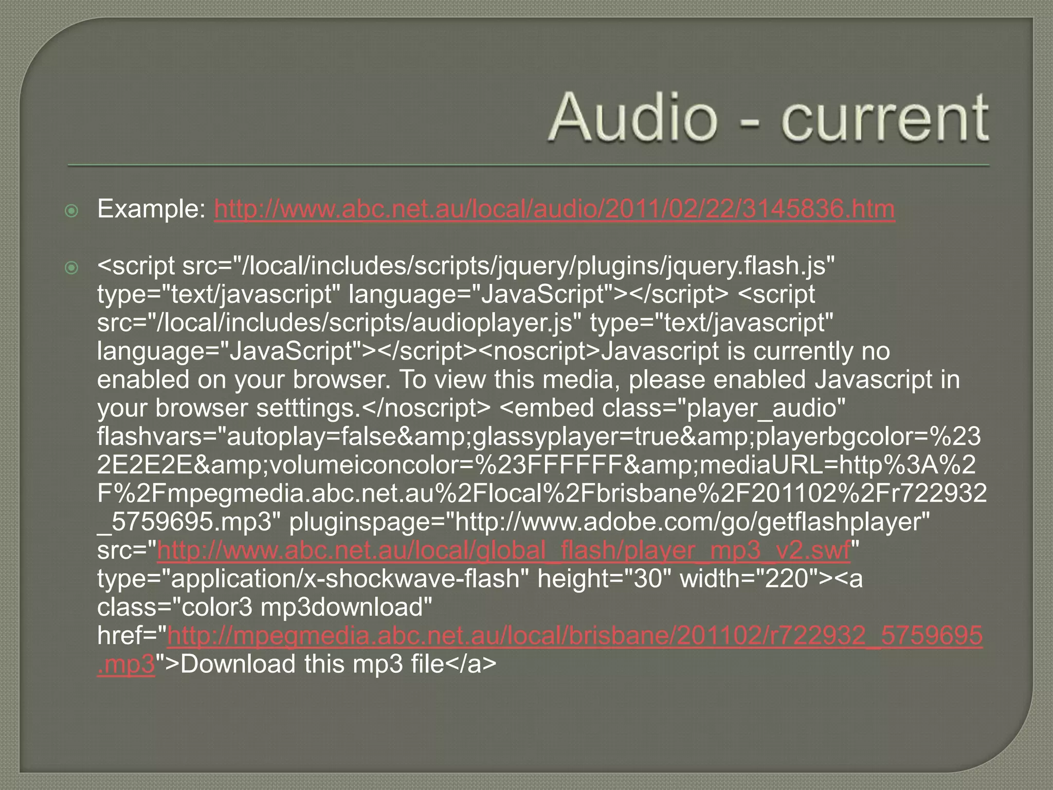    Example: http://www.abc.net.au/local/audio/2011/02/22/3145836.htm

   <script src="/local/includes/scripts/jquery/plugins/jquery.flash.js"
    type="text/javascript" language="JavaScript"></script> <script
    src="/local/includes/scripts/audioplayer.js" type="text/javascript"
    language="JavaScript"></script><noscript>Javascript is currently no
    enabled on your browser. To view this media, please enabled Javascript in
    your browser setttings.</noscript> <embed class="player_audio"
    flashvars="autoplay=false&amp;glassyplayer=true&amp;playerbgcolor=%23
    2E2E2E&amp;volumeiconcolor=%23FFFFFF&amp;mediaURL=http%3A%2
    F%2Fmpegmedia.abc.net.au%2Flocal%2Fbrisbane%2F201102%2Fr722932
    _5759695.mp3" pluginspage="http://www.adobe.com/go/getflashplayer"
    src="http://www.abc.net.au/local/global_flash/player_mp3_v2.swf"
    type="application/x-shockwave-flash" height="30" width="220"><a
    class="color3 mp3download"
    href="http://mpegmedia.abc.net.au/local/brisbane/201102/r722932_5759695
    .mp3">Download this mp3 file</a>
 