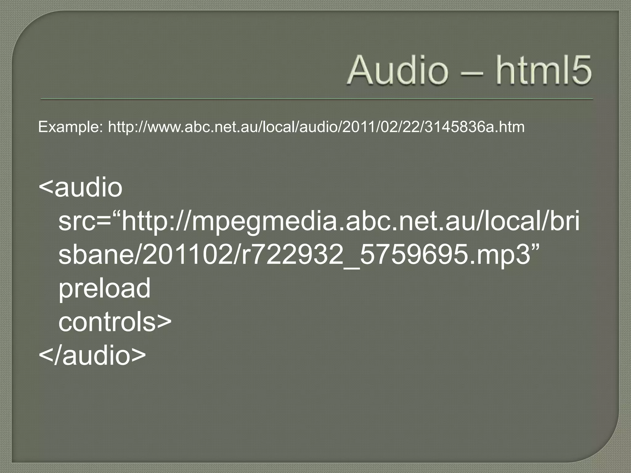 Example: http://www.abc.net.au/local/audio/2011/02/22/3145836a.htm



<audio
 src=“http://mpegmedia.abc.net.au/local/bri
 sbane/201102/r722932_5759695.mp3”
 preload
 controls>
</audio>
 
