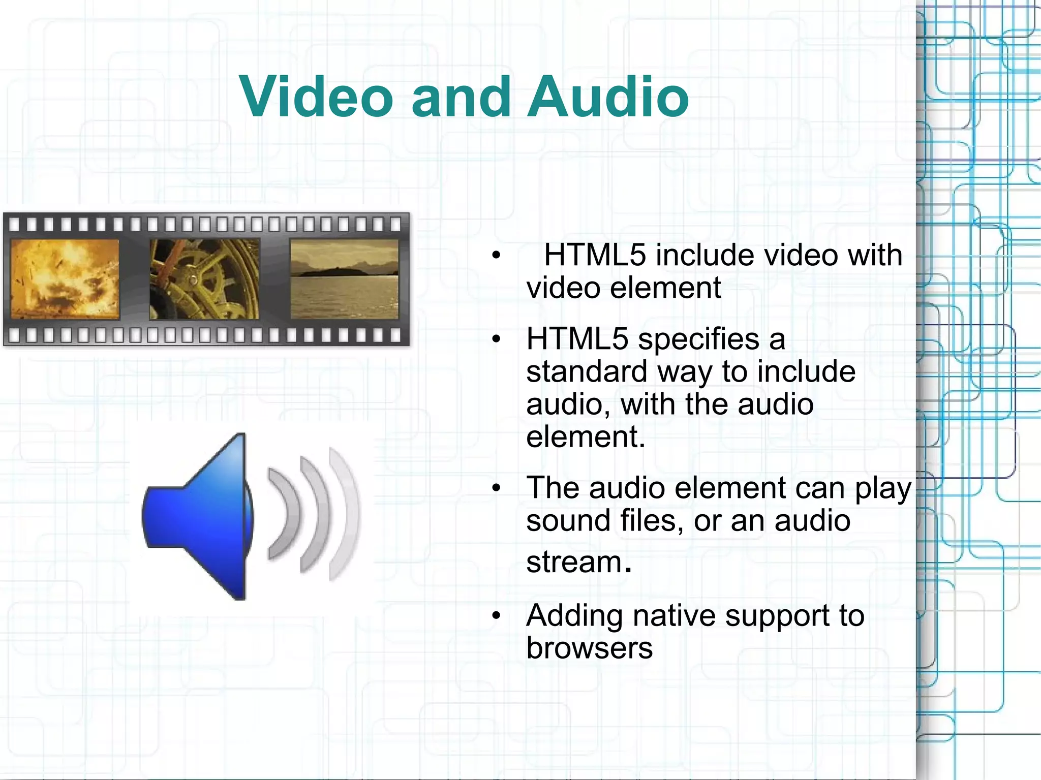 Video and Audio HTML5 include video with video element HTML5 specifies a standard way to include audio, with the audio element. The audio element can play sound files, or an audio stream . Adding native support to browsers 