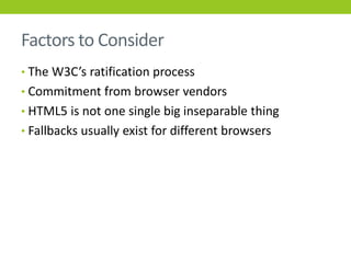 Factors to Consider
• The W3C’s ratification process
• Commitment from browser vendors
• HTML5 is not one single big inseparable thing
• Fallbacks usually exist for different browsers
 