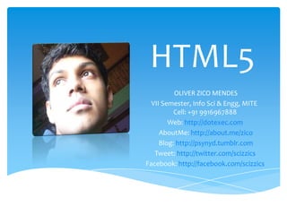 HTML5 OLIVER ZICO MENDES VII Semester, Info Sci& Engg, MITE  Cell: +91 9916967888  Web: http://dotexec.com  AboutMe: http://about.me/zico Blog: http://psynyd.tumblr.com Tweet: http://twitter.com/scizzics  Facebook: http://facebook.com/scizzics  