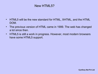 New HTML5? HTML5 will be the new standard for HTML, XHTML, and the HTML DOM. The previous version of HTML came in 1999. The web has changed a lot since then. HTML5 is still a work in progress. However, most modern browsers have some HTML5 support. Cymfony Net Pvt Ltd 