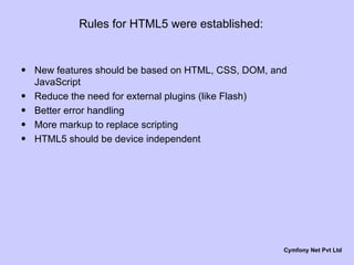 Rules for HTML5 were established: New features should be based on HTML, CSS, DOM, and JavaScript Reduce the need for external plugins (like Flash) Better error handling More markup to replace scripting HTML5 should be device independent Cymfony Net Pvt Ltd 