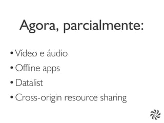 Agora, parcialmente:
●
  Vídeo e áudio
● Offline apps


●
  Datalist
●
  Cross-origin resource sharing
 