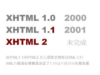XHTML 1.0	　2000XHTML 1.1　2001 XHTML 2			  未完成XHTML1.1/XHTML2 都必须把文档标记XML文档XML的错误处理模型决定了1.1和2不能得到长期发展