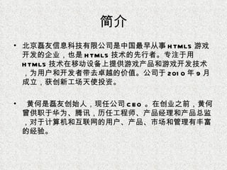 简介 北京磊友信息科技有限公司是中国最早从事 HTML5 游戏开发的企业，也是 HTML5 技术的先行者。专注于用 HTML5 技术在移动设备上提供游戏产品和游戏开发技术，为用户和开发者带去卓越的价值。公司于 2010 年 9 月成立，获创新工场天使投资。 黄何是磊友创始人，现任公司 CEO 。在创业之前，黄何曾供职于华为、腾讯，历任工程师、产品经理和产品总监，对于计算机和互联网的用户、产品、市场和管理有丰富的经验。 