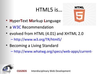 HTML5 is…
• HyperText Markup Language
• a W3C Recommendation
• evolved from HTML (4.01) and XHTML 2.0
  – http://www.w3.org/TR/html5/
• Becoming a Living Standard
  – http://www.whatwg.org/specs/web-apps/current-wor




     CGS2835   Interdisciplinary Web Development
 