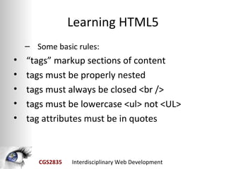 Learning HTML5
    – Some basic rules:
•   “tags” markup sections of content
•   tags must be properly nested
•   tags must always be closed <br />
•   tags must be lowercase <ul> not <UL>
•   tag attributes must be in quotes



       CGS2835   Interdisciplinary Web Development
 