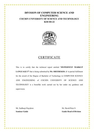 DIVISION OF COMPUTER SCIENCE AND
                      ENGINEERING
    COCHIN UNIVERSITY OF SCIENCE AND TECHNOLOGY
                      KOCHI-22




                         CERTIFICATE


This is to certify that the technical report entitled “HYPERTEXT MARKUP

LANGUAGE 5” that is being submitted by MS. SREEREKHA J in partial fulfilment

for the award of the Degree of Bachelor of Technology in COMPUTER SCIENCE

AND     ENGINEERING     of   COCHIN    UNIVERSITY     OF    SCIENCE     AND

TECHNOLOGY is a bonafide work carried out by her under my guidance and

supervision.




Mr. Sudheep Elayidom                                Dr. David Peter S
Seminar Guide                                       Guide Head of Division
 