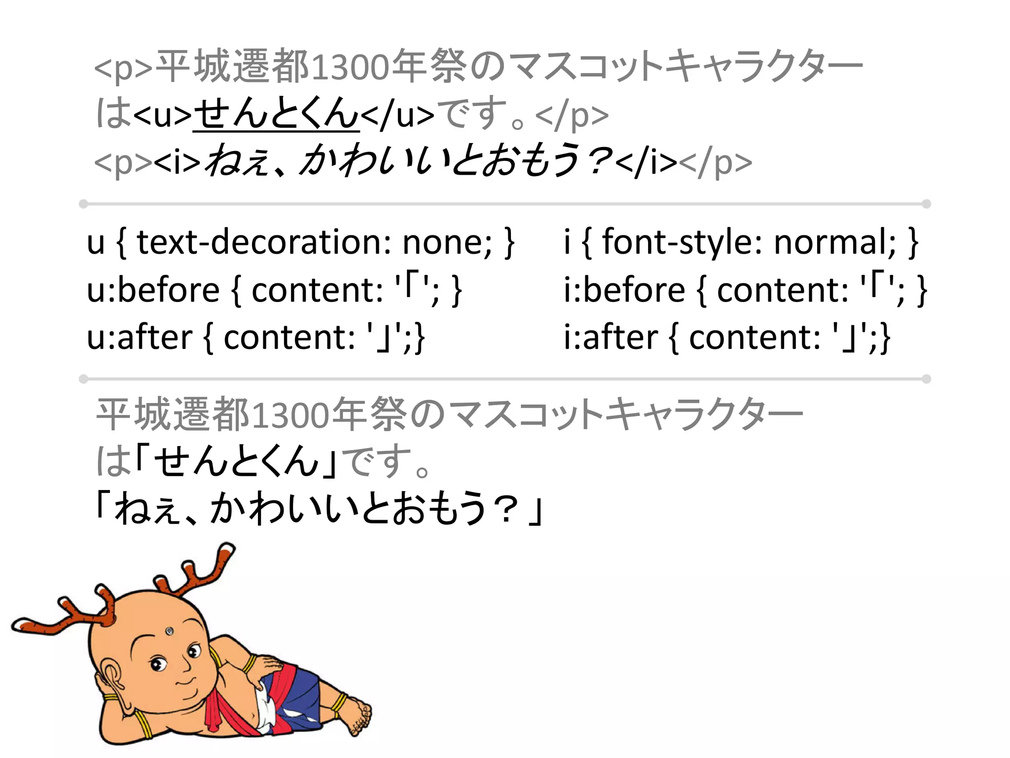 <p>平城遷都1300年祭のマスコットキャラクター
は<u>せんとくん</u>です。</p>
<p><i>ねぇ、かわいいとおもう？</i></p>

u { text-decoration: none; }   i { font-style: normal; }
u:before { content: '「'; }     i:before { content: '「'; }
u:after { content: '」';}       i:after { content: '」';}

平城遷都1300年祭のマスコットキャラクター
は「せんとくん」です。
「ねぇ、かわいいとおもう？」
 
