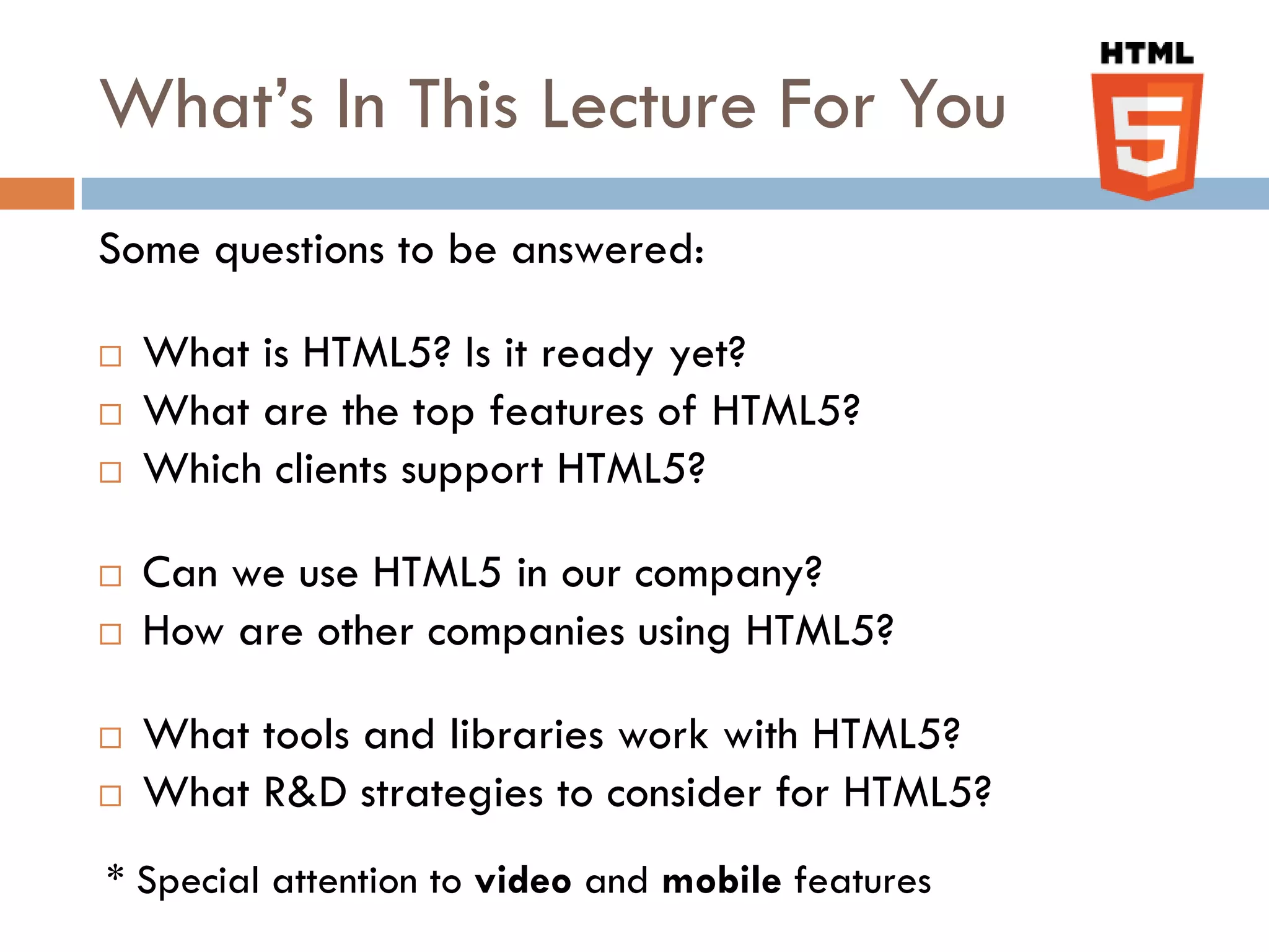 What’s In This Lecture For You
Some questions to be answered:

   What is HTML5? Is it ready yet?
   What are the top features of HTML5?
   Which clients support HTML5?

   Can we use HTML5 in our company?
   How are other companies using HTML5?

   What tools and libraries work with HTML5?
   What R&D strategies to consider for HTML5?
* Special attention to video and mobile features
 
