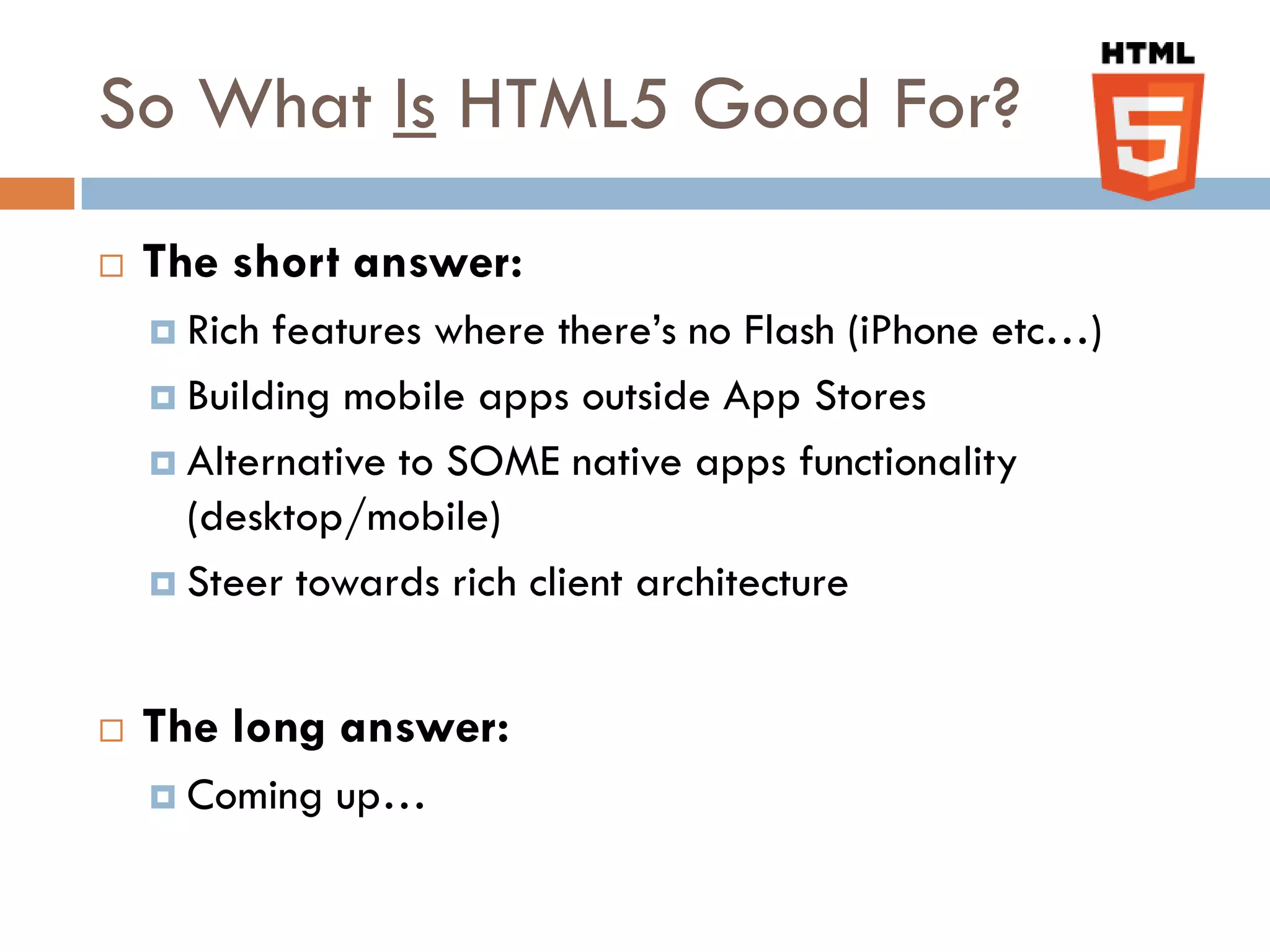 So What Is HTML5 Good For?
   The short answer:
     Rich features where there’s no Flash (iPhone etc…)
     Building mobile apps outside App Stores

     Alternative to SOME native apps functionality
      (desktop/mobile)
     Steer towards rich client architecture



   The long answer:
     Coming   up…
 