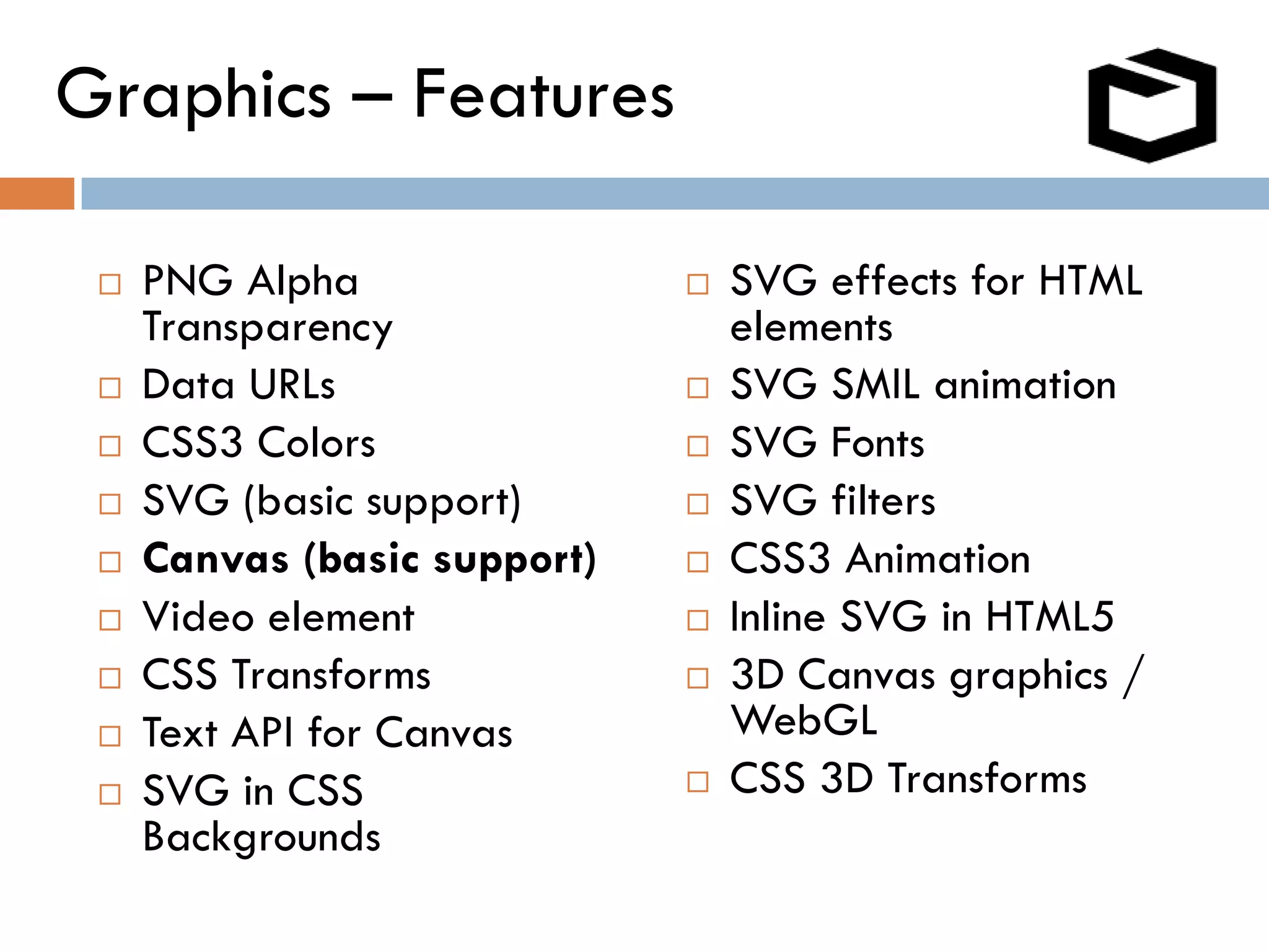 Graphics – Features

    PNG Alpha                   SVG effects for HTML
     Transparency                 elements
    Data URLs                   SVG SMIL animation
    CSS3 Colors                 SVG Fonts
    SVG (basic support)         SVG filters
    Canvas (basic support)      CSS3 Animation
    Video element               Inline SVG in HTML5
    CSS Transforms              3D Canvas graphics /
    Text API for Canvas          WebGL
    SVG in CSS                  CSS 3D Transforms
     Backgrounds
 