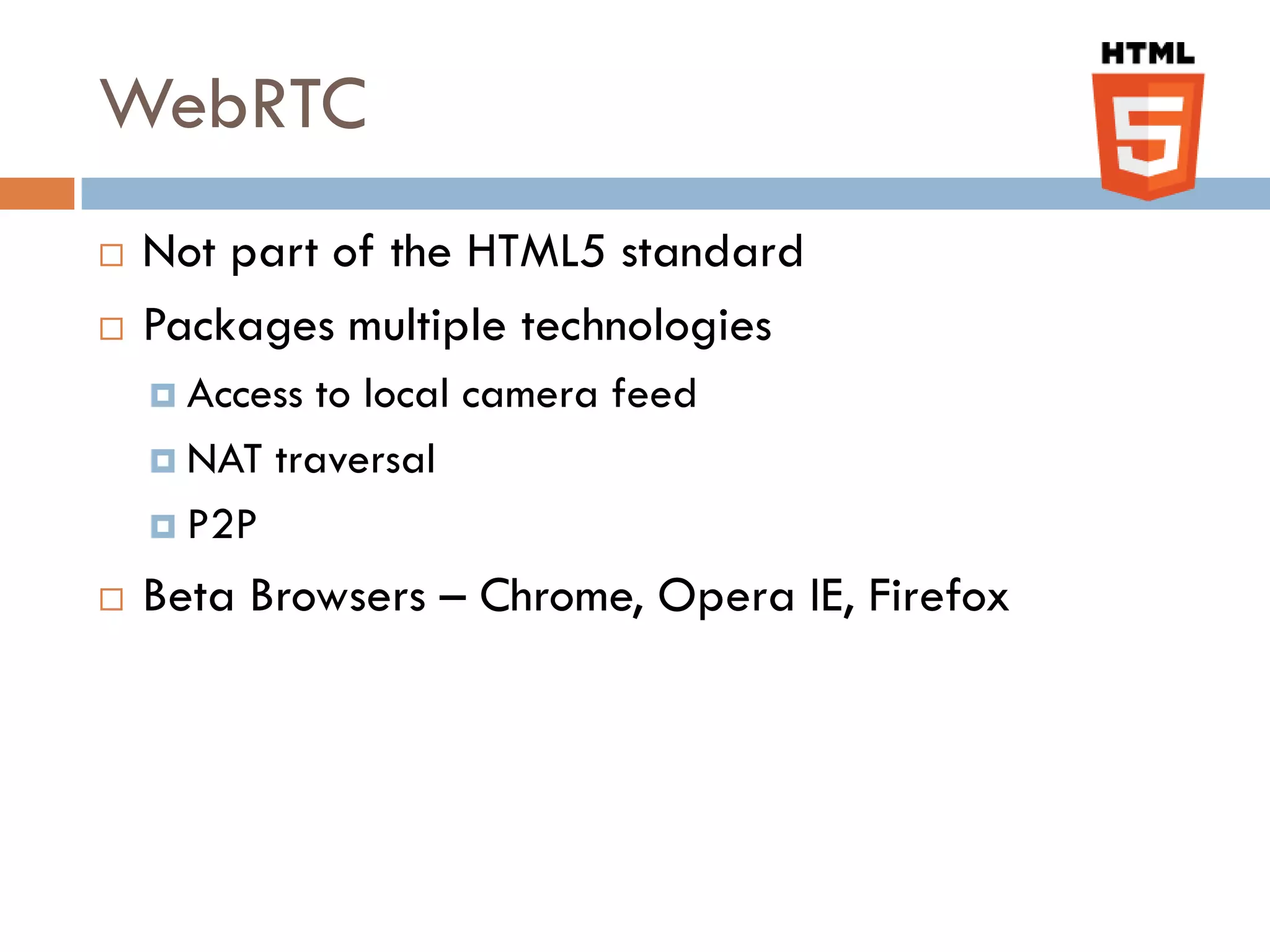 WebRTC
   Not part of the HTML5 standard
   Packages multiple technologies
     Access to local camera feed
     NAT traversal

     P2P

   Beta Browsers – Chrome, Opera IE, Firefox
 