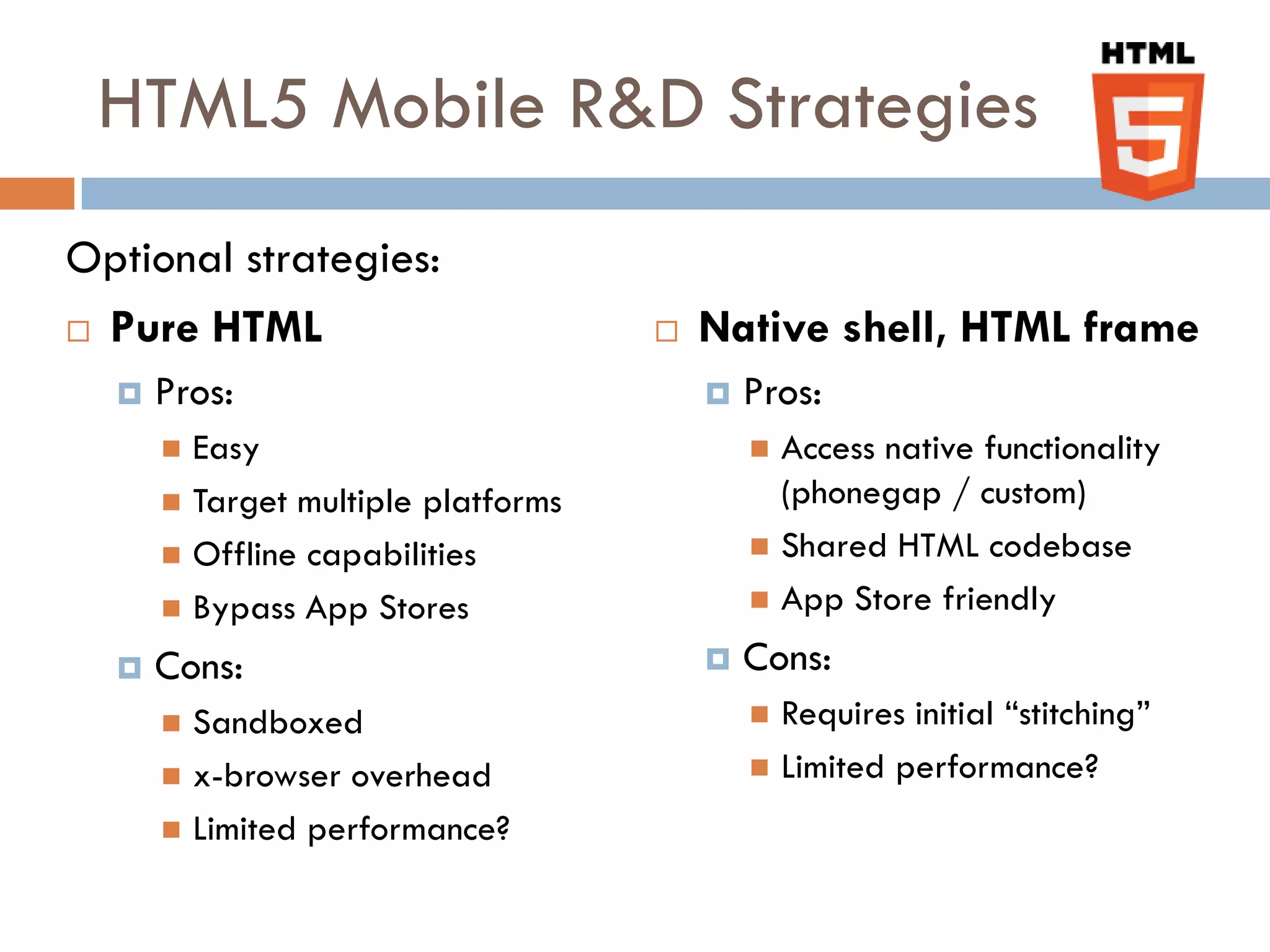 HTML5 Mobile R&D Strategies
Optional strategies:
 Pure HTML                            Native shell, HTML frame
     Pros:                                Pros:
       Easy                                 Access native functionality
       Target multiple platforms             (phonegap / custom)
       Offline capabilities                 Shared HTML codebase

       Bypass App Stores                    App Store friendly

     Cons:                                Cons:
       Sandboxed                            Requires initial “stitching”
       x-browser overhead                   Limited performance?

       Limited performance?
 