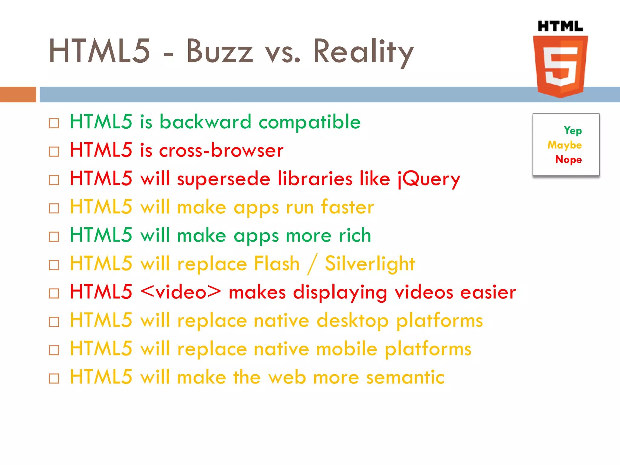 HTML5 - Buzz vs. Reality
   HTML5 is backward compatible                     Yep
   HTML5 is cross-browser                         Maybe
                                                    Nope
   HTML5 will supersede libraries like jQuery
   HTML5 will make apps run faster
   HTML5 will make apps more rich
   HTML5 will replace Flash / Silverlight
   HTML5 <video> makes displaying videos easier
   HTML5 will replace native desktop platforms
   HTML5 will replace native mobile platforms
   HTML5 will make the web more semantic
 