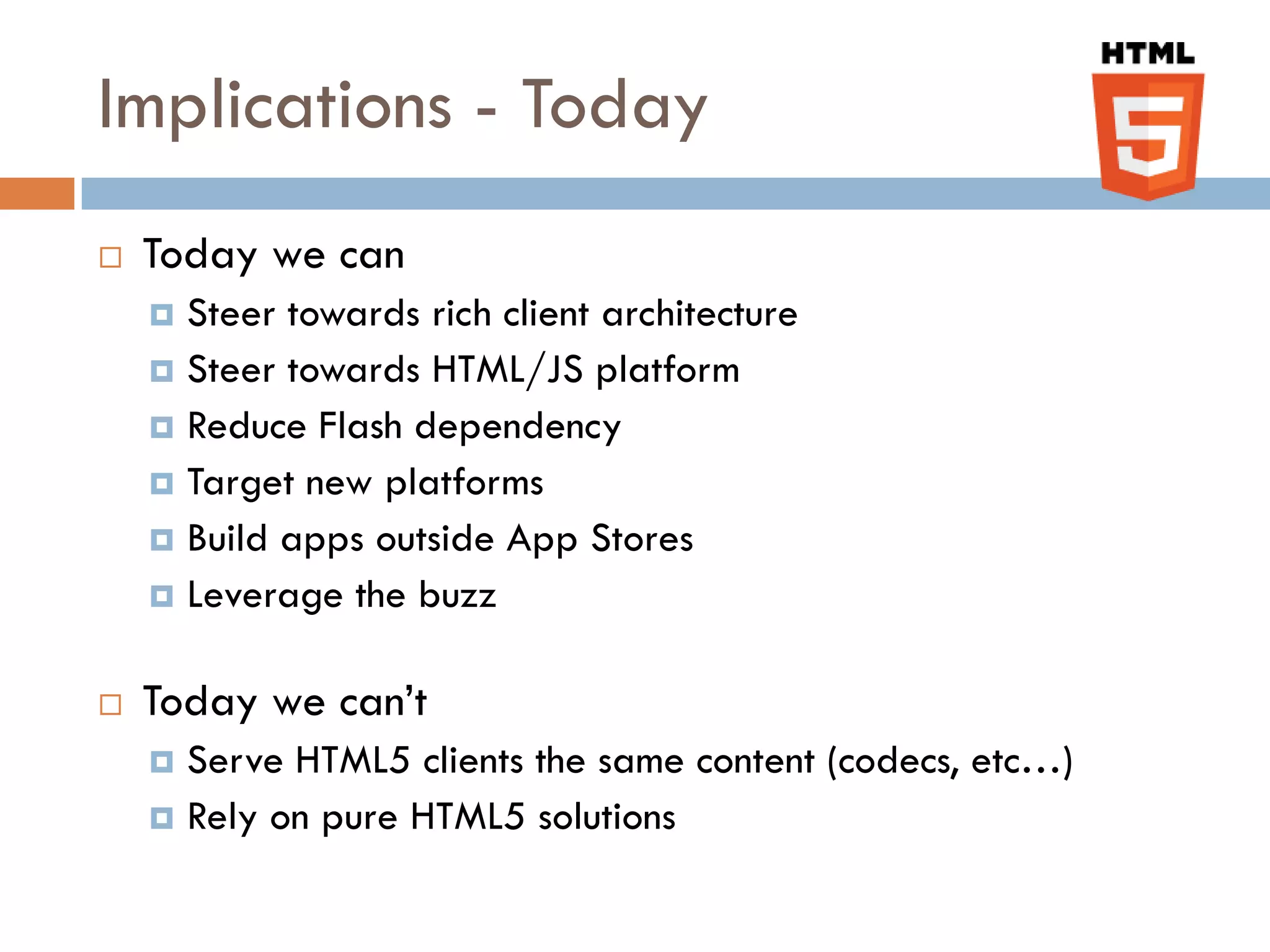 Implications - Today
   Today we can
     Steer towards rich client architecture
     Steer towards HTML/JS platform
     Reduce Flash dependency
     Target new platforms
     Build apps outside App Stores
     Leverage the buzz


   Today we can’t
     Serve HTML5 clients the same content (codecs, etc…)
     Rely on pure HTML5 solutions
 