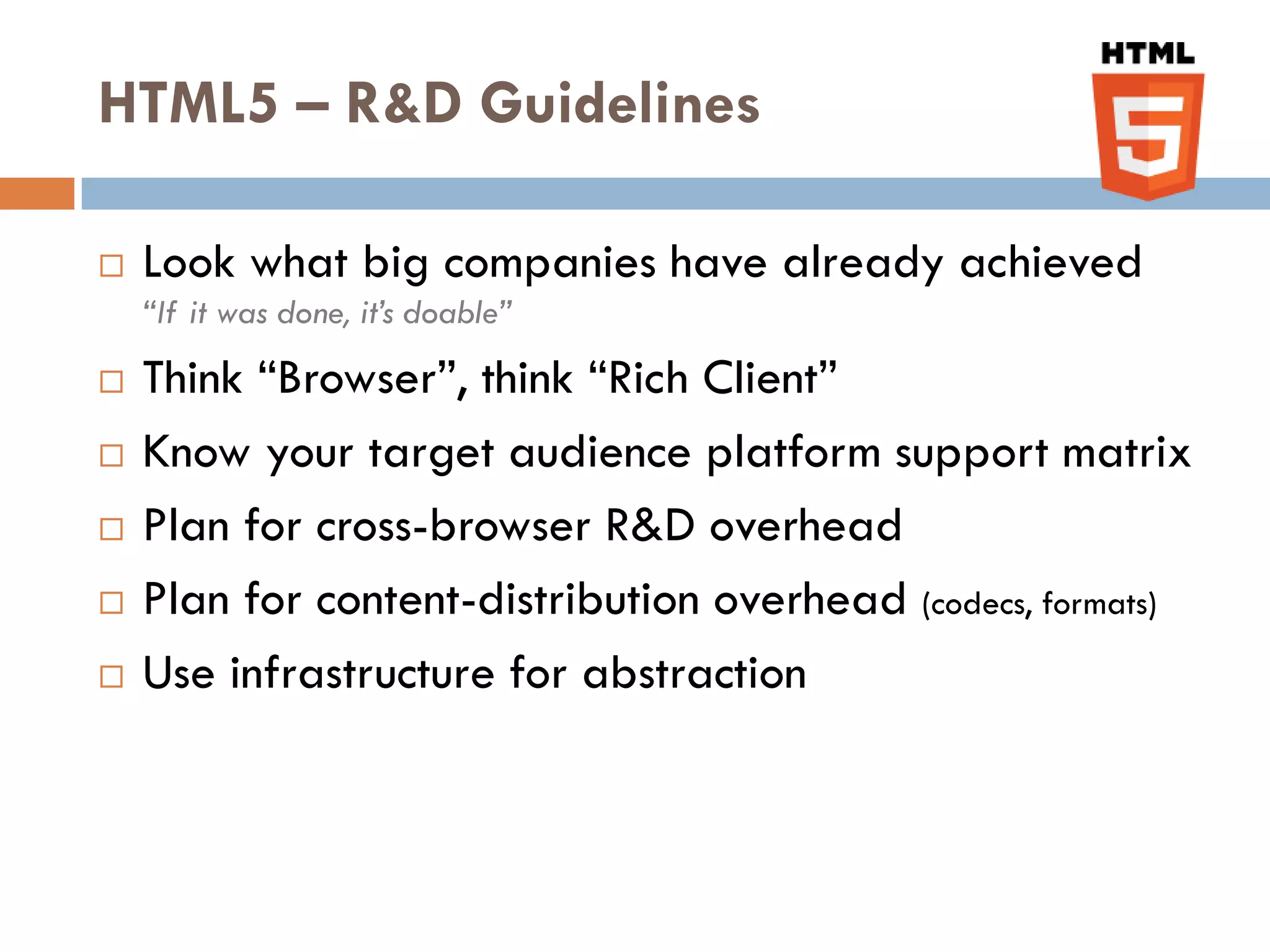 HTML5 – R&D Guidelines

   Look what big companies have already achieved
    “If it was done, it’s doable”
   Think “Browser”, think “Rich Client”
   Know your target audience platform support matrix
   Plan for cross-browser R&D overhead
   Plan for content-distribution overhead (codecs, formats)
   Use infrastructure for abstraction
 