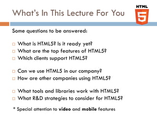 What’s In This Lecture For You
Some questions to be answered:

   What is HTML5? Is it ready yet?
   What are the top features of HTML5?
   Which clients support HTML5?

   Can we use HTML5 in our company?
   How are other companies using HTML5?

   What tools and libraries work with HTML5?
   What R&D strategies to consider for HTML5?
* Special attention to video and mobile features
 