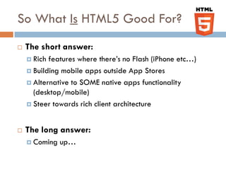 So What Is HTML5 Good For?
   The short answer:
     Rich features where there’s no Flash (iPhone etc…)
     Building mobile apps outside App Stores

     Alternative to SOME native apps functionality
      (desktop/mobile)
     Steer towards rich client architecture



   The long answer:
     Coming   up…
 
