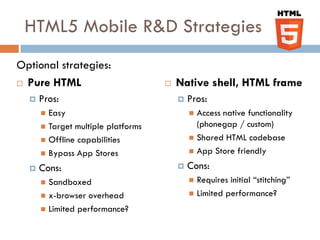 HTML5 Mobile R&D Strategies
Optional strategies:
 Pure HTML                            Native shell, HTML frame
     Pros:                                Pros:
       Easy                                 Access native functionality
       Target multiple platforms             (phonegap / custom)
       Offline capabilities                 Shared HTML codebase

       Bypass App Stores                    App Store friendly

     Cons:                                Cons:
       Sandboxed                            Requires initial “stitching”
       x-browser overhead                   Limited performance?

       Limited performance?
 
