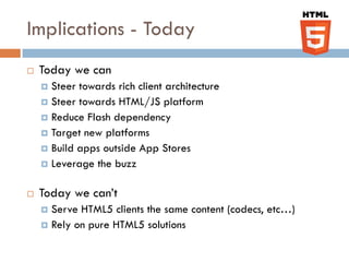 Implications - Today
   Today we can
     Steer towards rich client architecture
     Steer towards HTML/JS platform
     Reduce Flash dependency
     Target new platforms
     Build apps outside App Stores
     Leverage the buzz


   Today we can’t
     Serve HTML5 clients the same content (codecs, etc…)
     Rely on pure HTML5 solutions
 