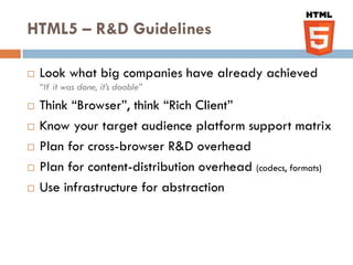 HTML5 – R&D Guidelines

   Look what big companies have already achieved
    “If it was done, it’s doable”
   Think “Browser”, think “Rich Client”
   Know your target audience platform support matrix
   Plan for cross-browser R&D overhead
   Plan for content-distribution overhead (codecs, formats)
   Use infrastructure for abstraction
 