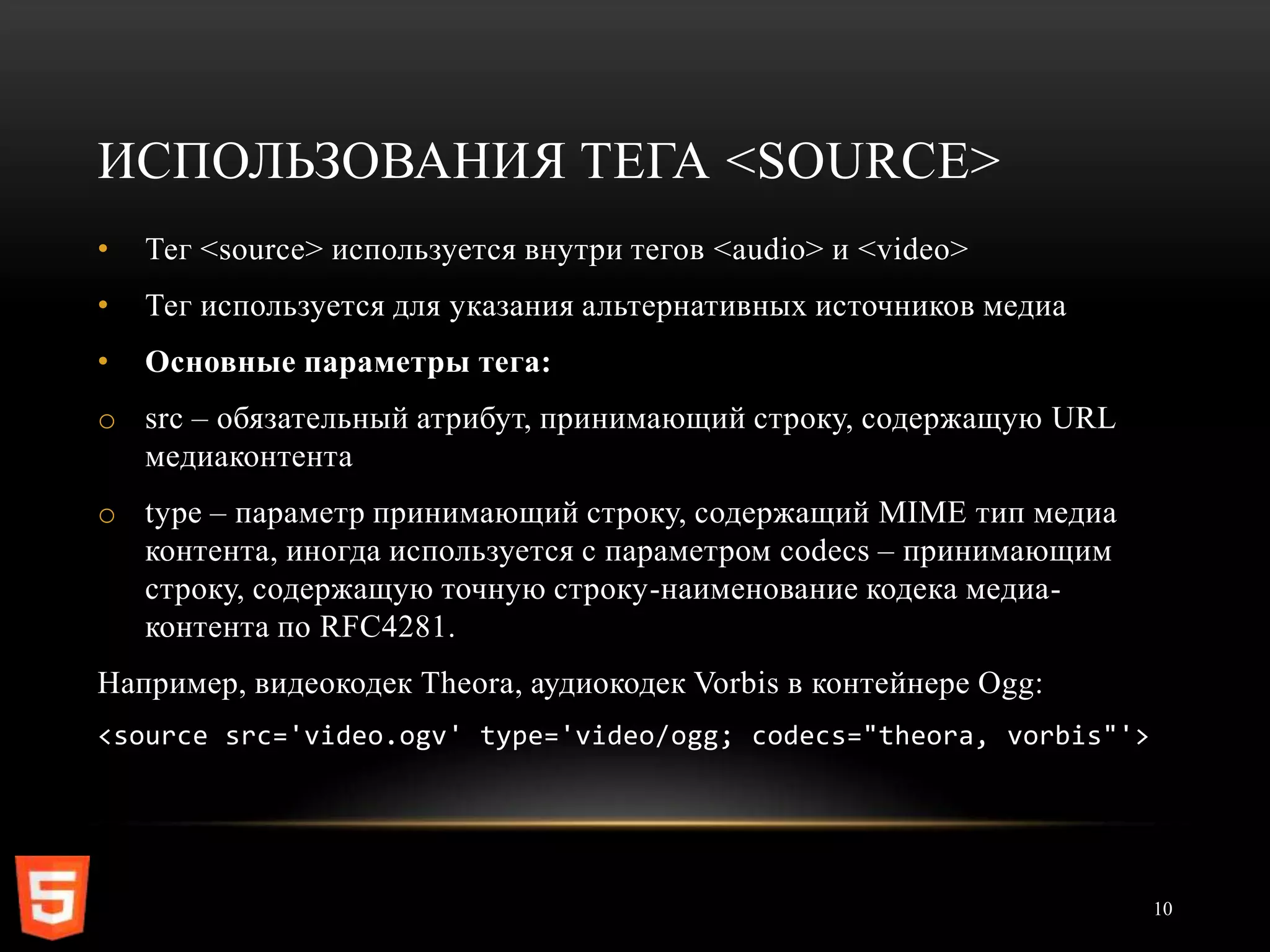 ИСПОЛЬЗОВАНИЯ ТЕГА <SOURCE>
•   Тег <source> используется внутри тегов <audio> и <video>
•   Тег используется для указания альтернативных источников медиа
•   Основные параметры тега:
o src – обязательный атрибут, принимающий строку, содержащую URL
  медиаконтента
o type – параметр принимающий строку, содержащий MIME тип медиа
  контента, иногда используется с параметром codecs – принимающим
  строку, содержащую точную строку-наименование кодека медиа-
  контента по RFC4281.
Например, видеокодек Theora, аудиокодек Vorbis в контейнере Ogg:
<source src='video.ogv' type='video/ogg; codecs="theora, vorbis"'>




                                                                     10
 