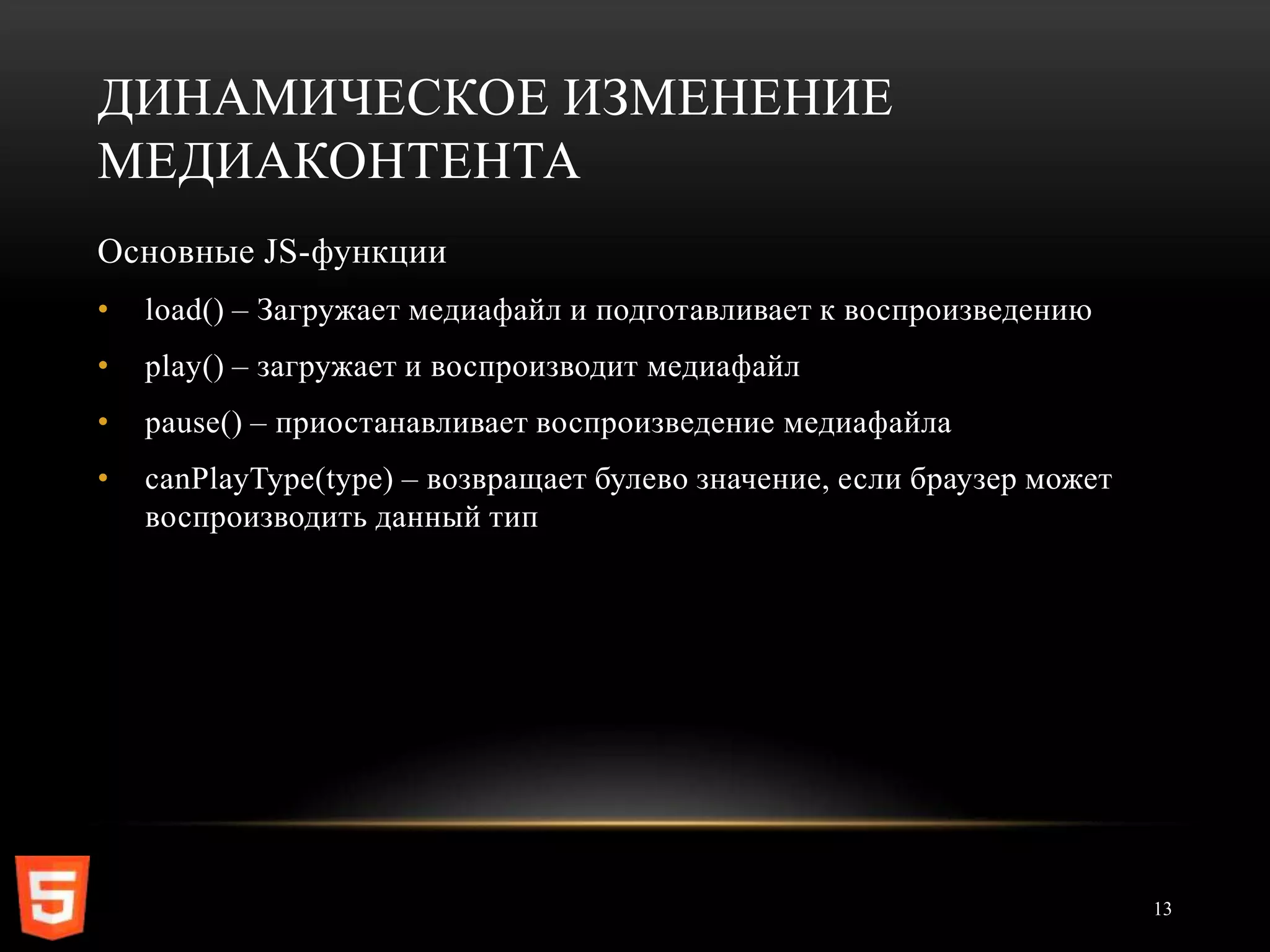 ДИНАМИЧЕСКОЕ ИЗМЕНЕНИЕ
МЕДИАКОНТЕНТА
Основные JS-функции
•   load() – Загружает медиафайл и подготавливает к воспроизведению
•   play() – загружает и воспроизводит медиафайл
•   pause() – приостанавливает воспроизведение медиафайла
•   canPlayType(type) – возвращает булево значение, если браузер может
    воспроизводить данный тип




                                                                         13
 