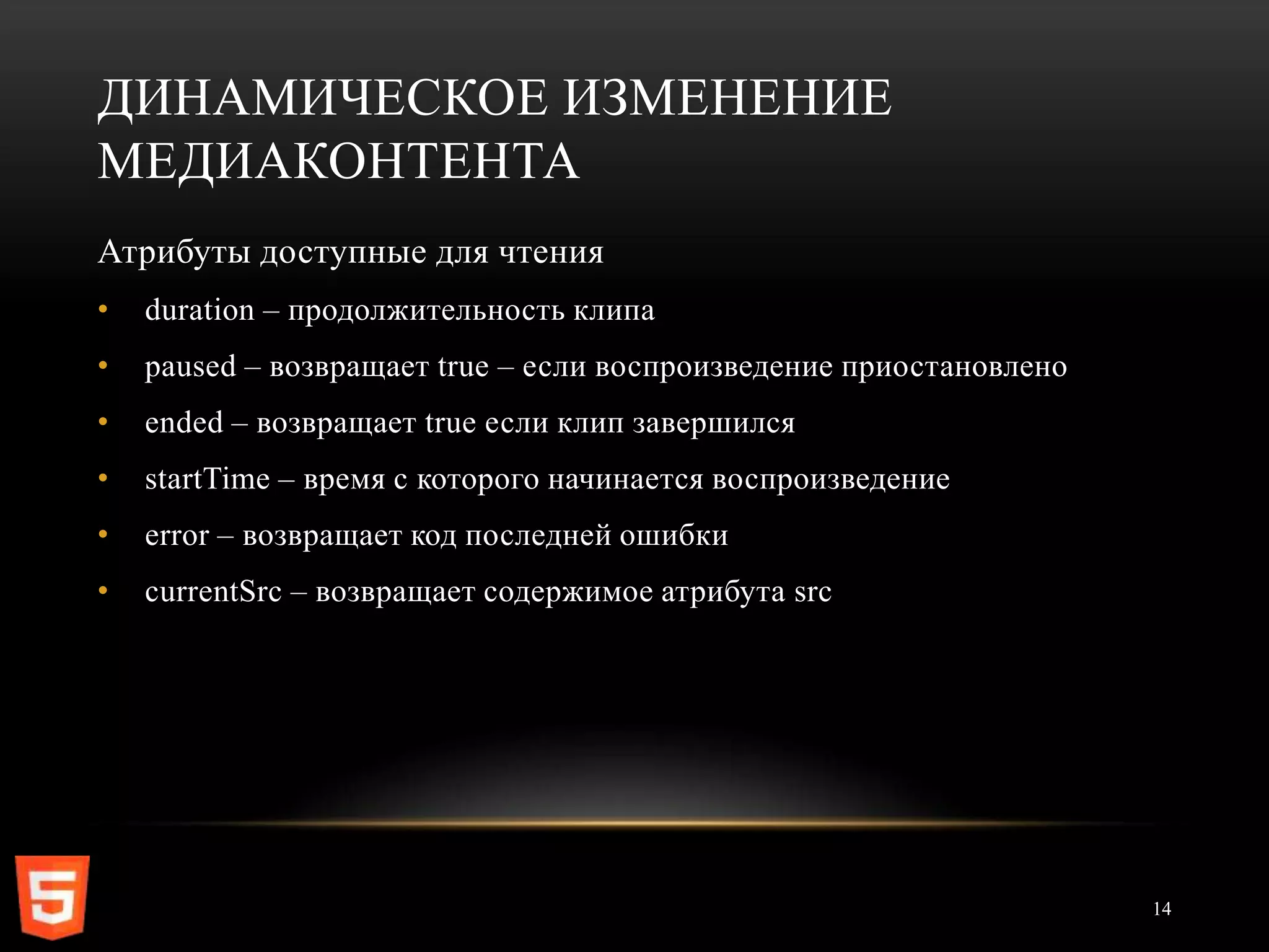 ДИНАМИЧЕСКОЕ ИЗМЕНЕНИЕ
МЕДИАКОНТЕНТА
Атрибуты доступные для чтения
•   duration – продолжительность клипа
•   paused – возвращает true – если воспроизведение приостановлено
•   ended – возвращает true если клип завершился
•   startTime – время с которого начинается воспроизведение
•   error – возвращает код последней ошибки
•   currentSrc – возвращает содержимое атрибута src




                                                                     14
 