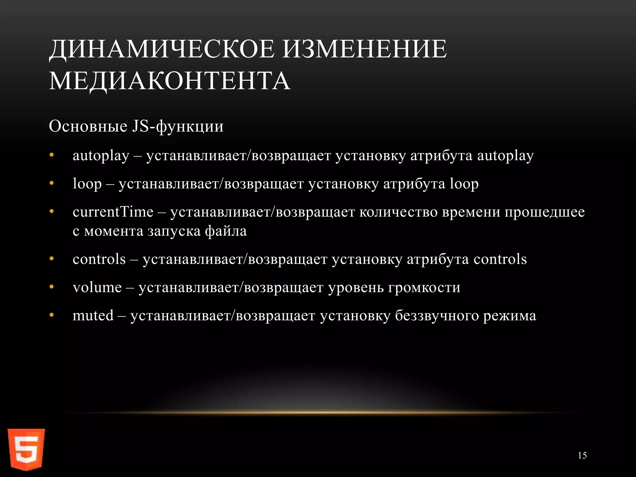 ДИНАМИЧЕСКОЕ ИЗМЕНЕНИЕ
МЕДИАКОНТЕНТА
Основные JS-функции
•   autoplay – устанавливает/возвращает установку атрибута autoplay
•   loop – устанавливает/возвращает установку атрибута loop
•   currentTime – устанавливает/возвращает количество времени прошедшее
    с момента запуска файла
•   controls – устанавливает/возвращает установку атрибута controls
•   volume – устанавливает/возвращает уровень громкости
•   muted – устанавливает/возвращает установку беззвучного режима




                                                                      15
 