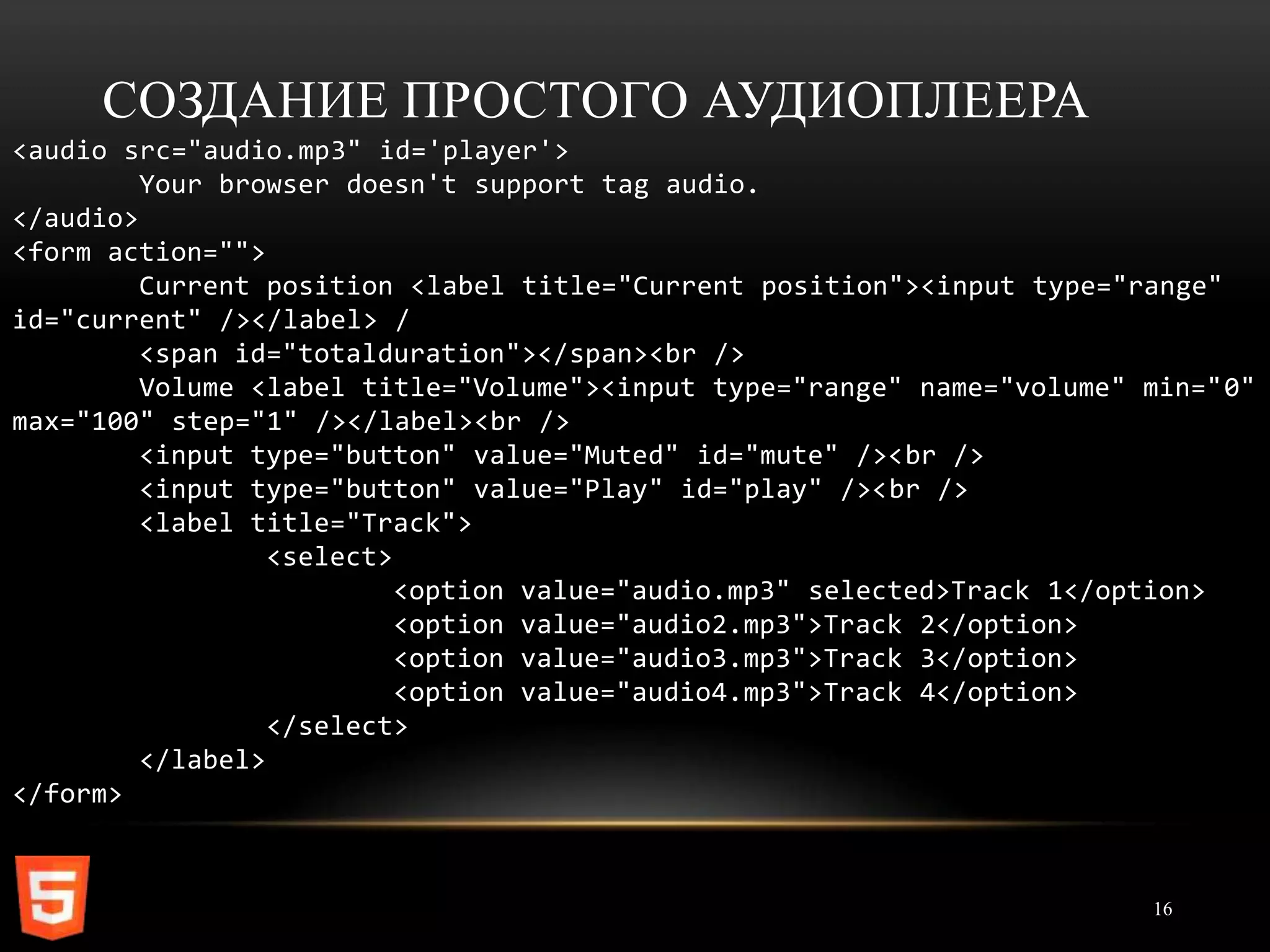 СОЗДАНИЕ ПРОСТОГО АУДИОПЛЕЕРА
<audio src="audio.mp3" id='player'>
         Your browser doesn't support tag audio.
</audio>
<form action="">
         Current position <label title="Current position"><input type="range"
id="current" /></label> /
         <span id="totalduration"></span><br />
         Volume <label title="Volume"><input type="range" name="volume" min="0"
max="100" step="1" /></label><br />
         <input type="button" value="Muted" id="mute" /><br />
         <input type="button" value="Play" id="play" /><br />
         <label title="Track">
                  <select>
                           <option value="audio.mp3" selected>Track 1</option>
                           <option value="audio2.mp3">Track 2</option>
                           <option value="audio3.mp3">Track 3</option>
                           <option value="audio4.mp3">Track 4</option>
                  </select>
         </label>
</form>



                                                                        16
 