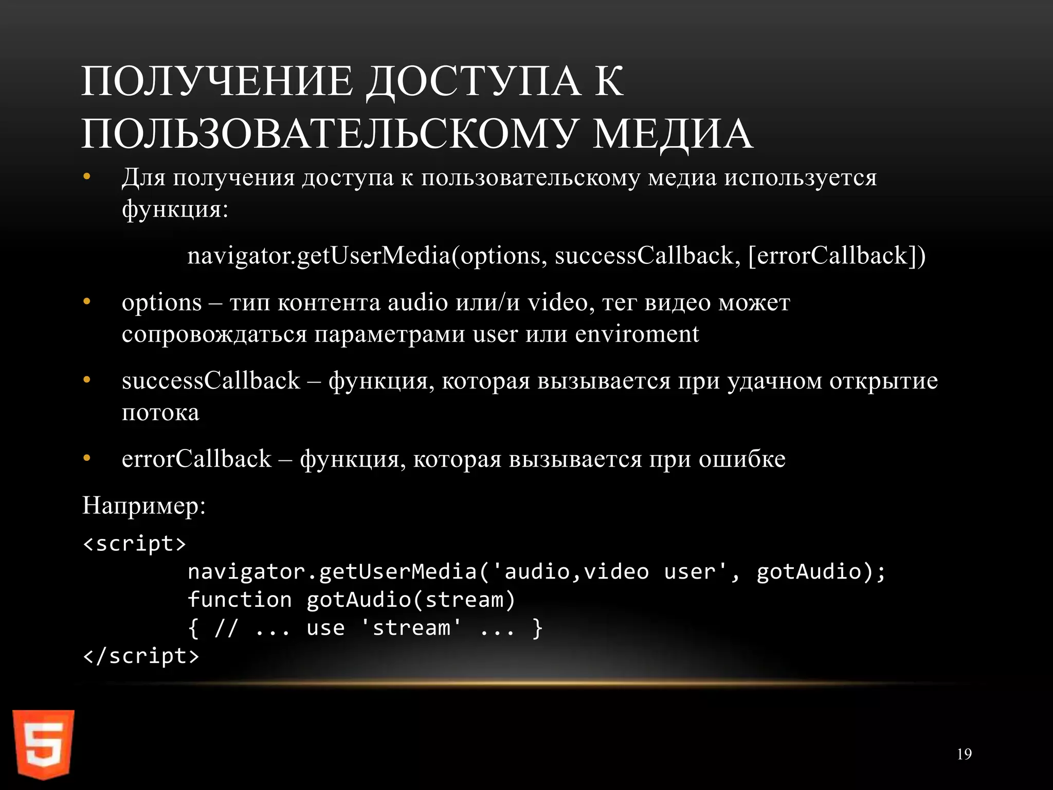 ПОЛУЧЕНИЕ ДОСТУПА К
ПОЛЬЗОВАТЕЛЬСКОМУ МЕДИА
•   Для получения доступа к пользовательскому медиа используется
    функция:
           navigator.getUserMedia(options, successCallback, [errorCallback])
•   options – тип контента audio или/и video, тег видео может
    сопровождаться параметрами user или enviroment
•   successCallback – функция, которая вызывается при удачном открытие
    потока
•   errorCallback – функция, которая вызывается при ошибке
Например:
<script>
        navigator.getUserMedia('audio,video user', gotAudio);
        function gotAudio(stream)
        { // ... use 'stream' ... }
</script>



                                                                               19
 