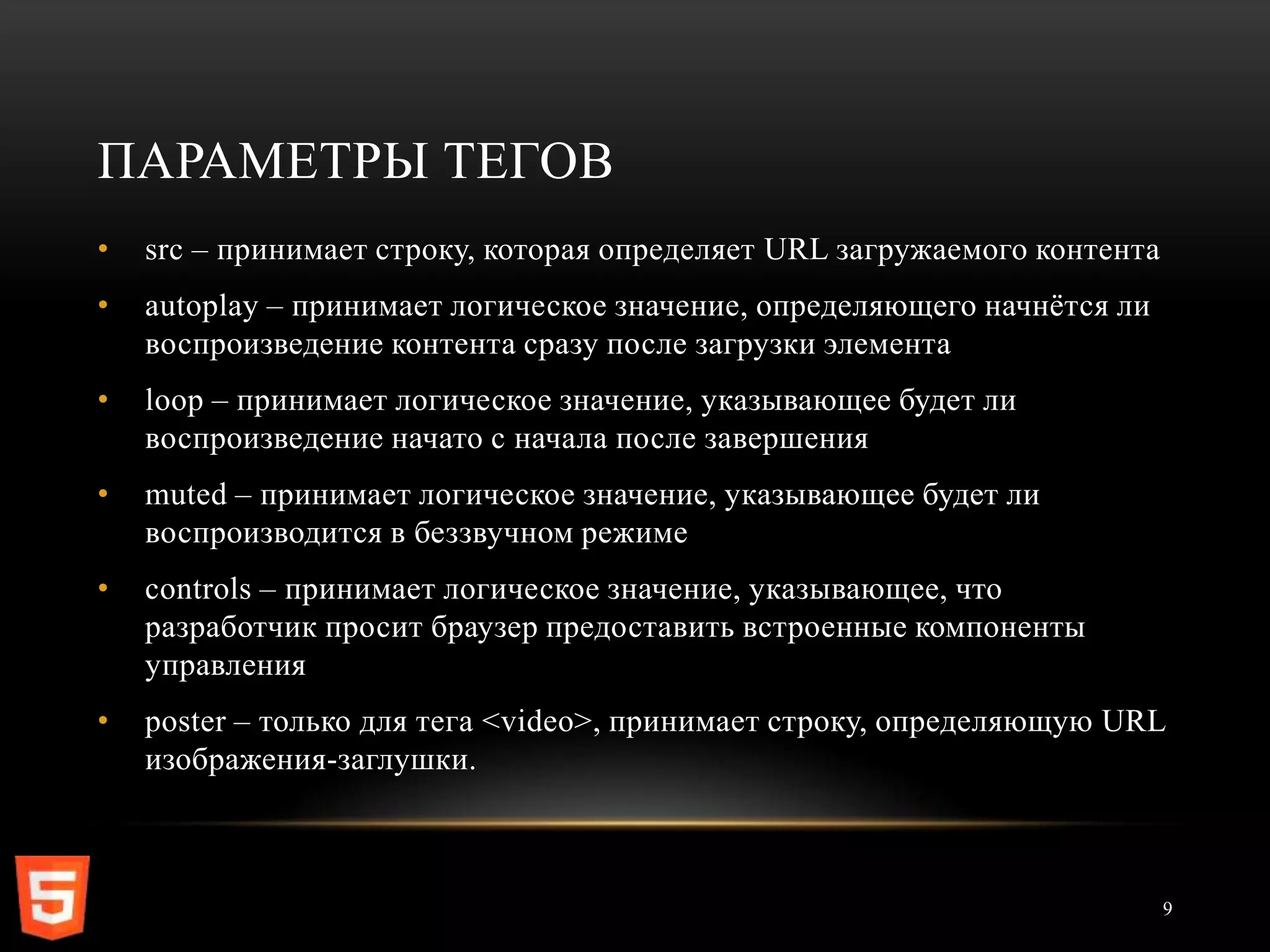 ПАРАМЕТРЫ ТЕГОВ
•   src – принимает строку, которая определяет URL загружаемого контента
•   autoplay – принимает логическое значение, определяющего начнѐтся ли
    воспроизведение контента сразу после загрузки элемента
•   loop – принимает логическое значение, указывающее будет ли
    воспроизведение начато с начала после завершения
•   muted – принимает логическое значение, указывающее будет ли
    воспроизводится в беззвучном режиме
•   controls – принимает логическое значение, указывающее, что
    разработчик просит браузер предоставить встроенные компоненты
    управления
•   poster – только для тега <video>, принимает строку, определяющую URL
    изображения-заглушки.



                                                                           9
 
