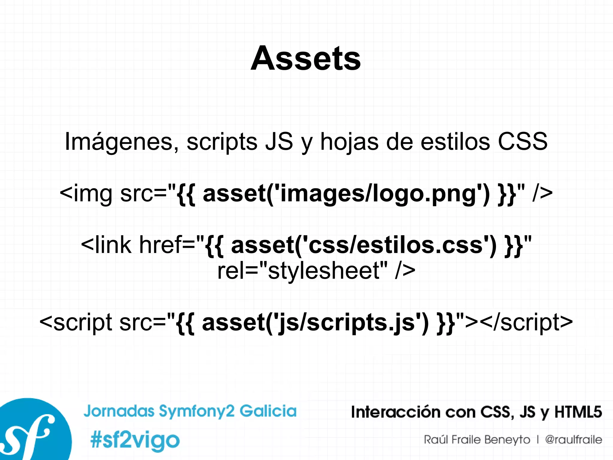 Assets Imágenes, scripts JS y hojas de estilos CSS <img src=&quot; {{ asset('images/logo.png') }} &quot; /> <link href=&quot; {{ asset('css/estilos.css') }} &quot; rel=&quot;stylesheet&quot; /> <script src=&quot; {{ asset('js/scripts.js') }} &quot;></script> 
