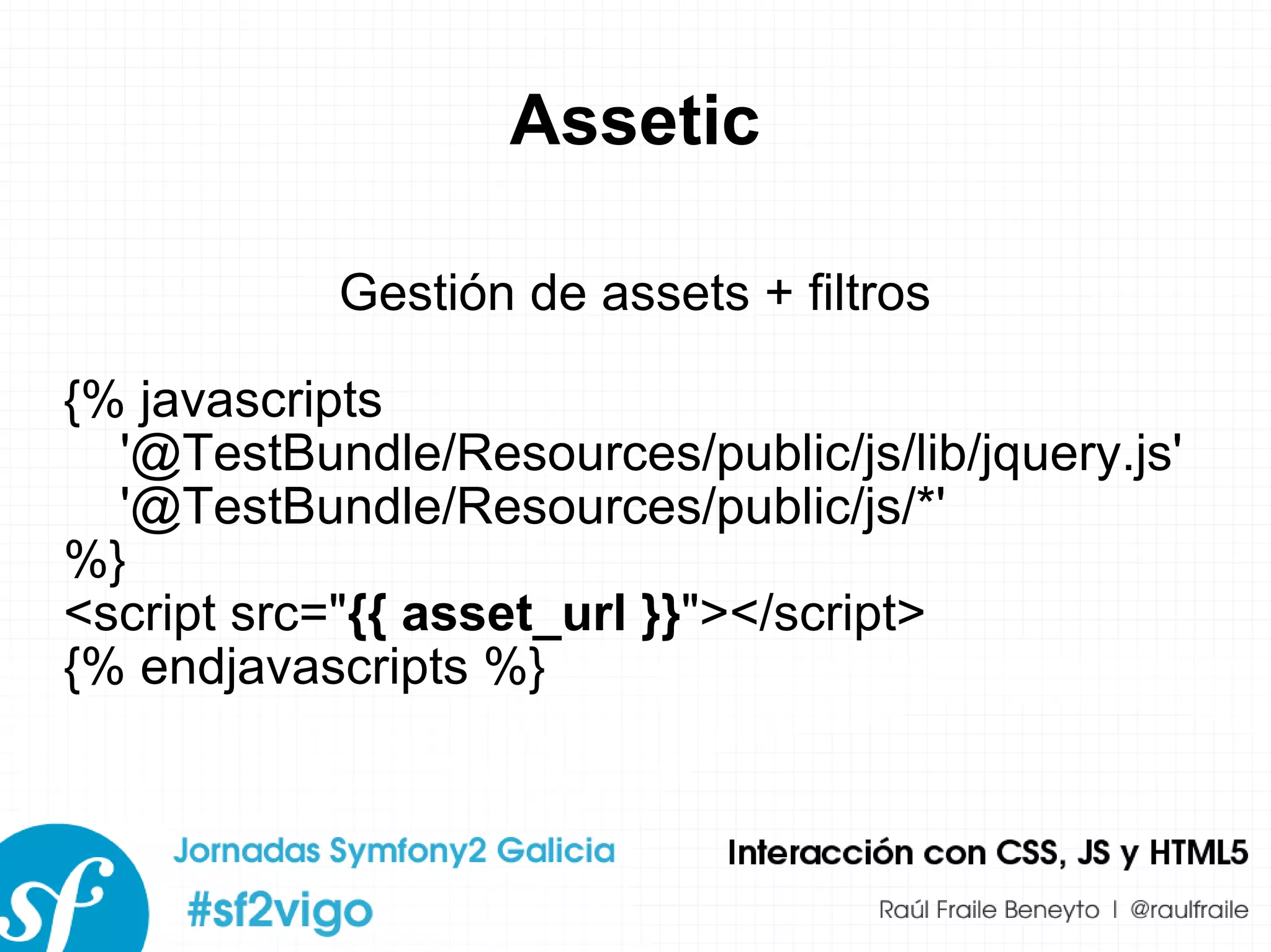 Assetic Gestión de assets + filtros {% javascripts '@TestBundle/Resources/public/js/lib/jquery.js' '@TestBundle/Resources/public/js/*' %} <script src=&quot; {{ asset_url }} &quot;></script> {% endjavascripts %} 