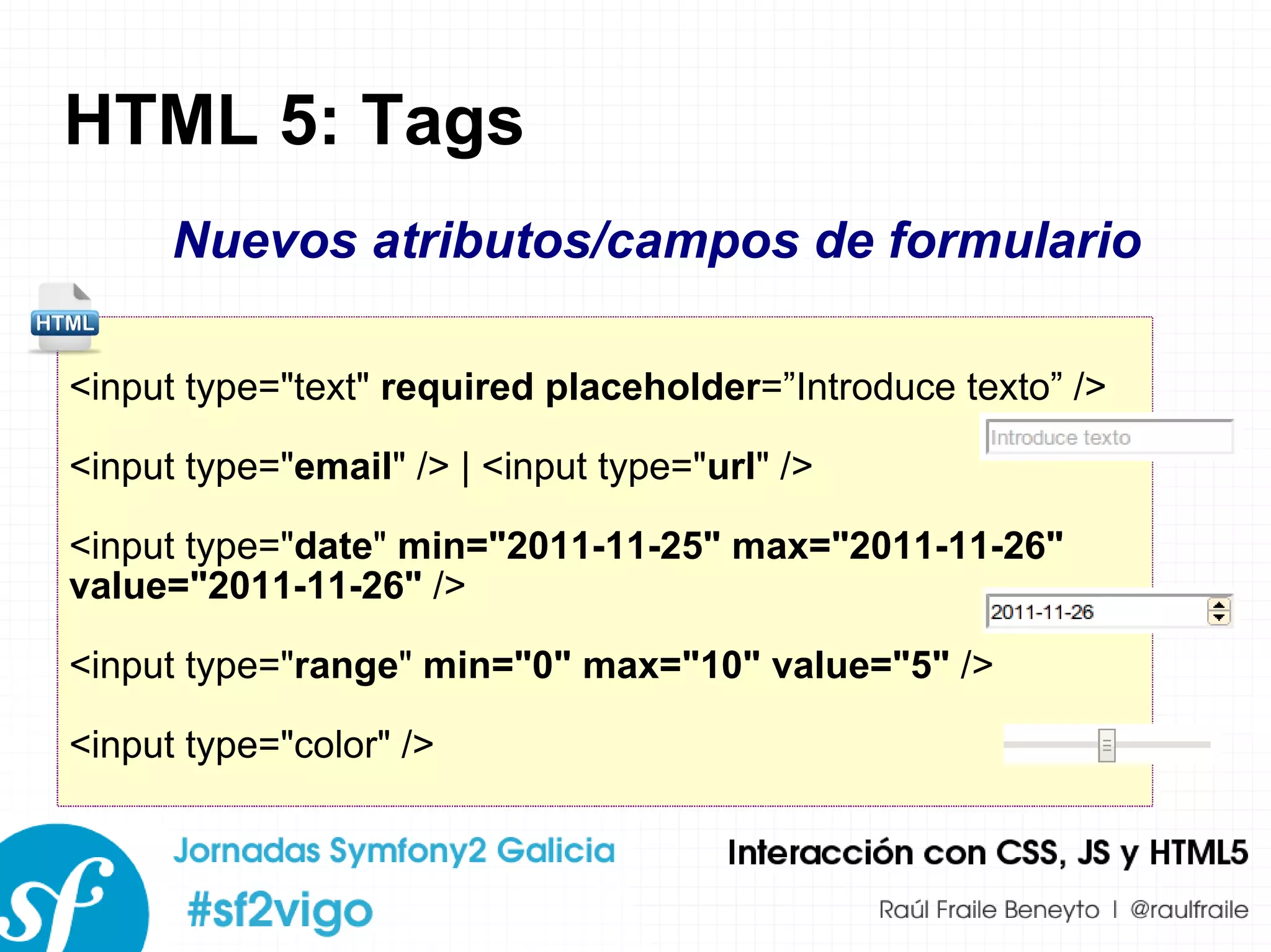HTML 5: Tags <input type=&quot;text&quot;  required placeholder =”Introduce texto” /> <input type=&quot; email &quot; /> | <input type=&quot; url &quot; /> <input type=&quot; date &quot;  min=&quot;2011-11-25&quot; max=&quot;2011-11-26&quot; value=&quot;2011-11-26&quot;  /> <input type=&quot; range &quot;  min=&quot;0&quot; max=&quot;10&quot; value=&quot;5&quot;  /> <input type=&quot;color&quot; /> Nuevos atributos/campos de formulario 