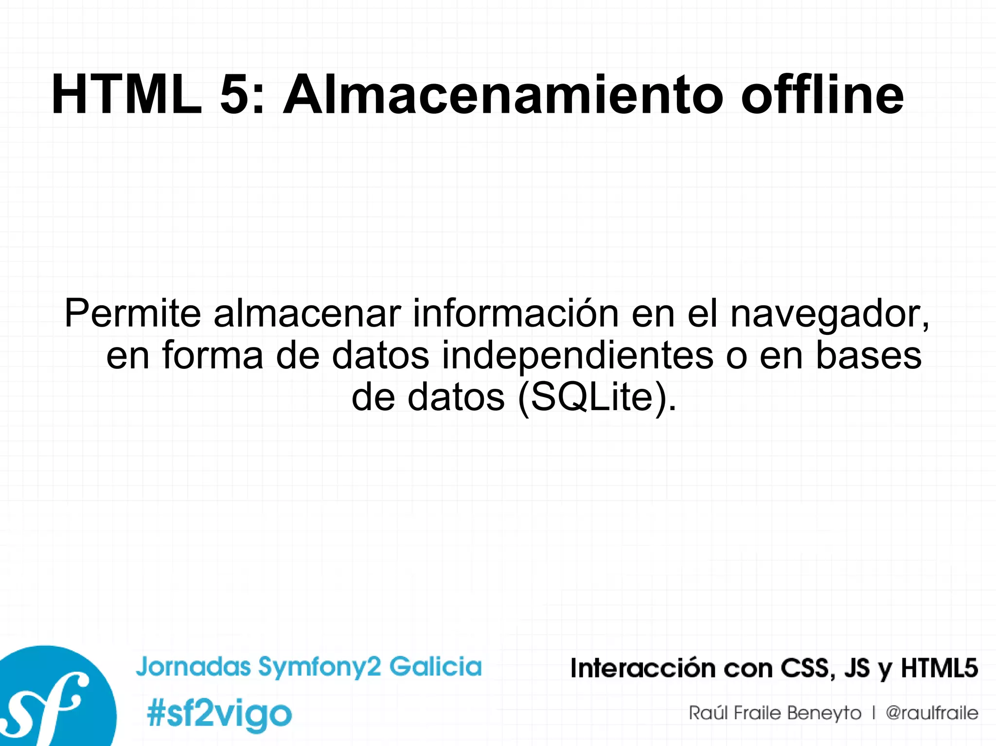 HTML 5: Almacenamiento offline Permite almacenar información en el navegador, en forma de datos independientes o en bases de datos (SQLite). 