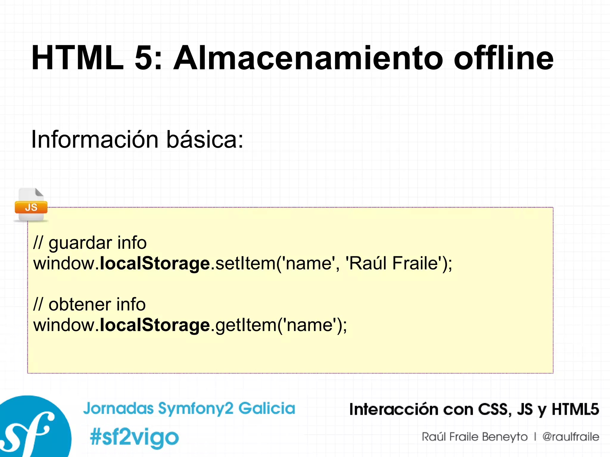 HTML 5: Almacenamiento offline Información básica: // guardar info window. localStorage .setItem('name', 'Raúl Fraile'); // obtener info window. localStorage .getItem('name'); 